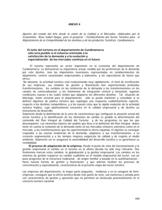 440
ANEXO 4
Apartes del estado del Arte desde la visión de la Calidad y el Mercadeo, elaborados por la
Economista Rosa Isabel Duque, para el proyecto “ Fortalecimiento del Sector Turístico para el
Mejoramiento de la Competitividad de los destinos y de los productos Turísticos. Cundinamarca
El éxito del turismo en el departamento de Cundinamarca
sólo será posible si el esfuerzo orientado a la
satisfacción de la demanda y a la evolución y
especialización de los mercados continúa en el futuro.
El turismo representa un sector importante en la economía del departamento de
Cundinamarca. Lo demuestran su importancia actual, medida por las preferencias de la demanda
por este destino, sino las importantes inversiones representadas en establecimientos de
alojamiento, centros vacacionales empresariales y balnearios, y las expectativas de futuro que
ofrece.
No obstante, la actividad turística está evolucionando muy rápidamente; el nivel de tecnificación
de sus empresas, sus modelos de gestión y financiación han experimentado profundas
transformaciones, los cambios en las tendencias de la demanda y las transformaciones en los
canales de comercialización, y los fenómenos de integración vertical y horizontal, suponen
condiciones nuevas a las cuales tendrá que adaptarse los diferentes destinos . Tal situación de
liderazgo, visión sectorial para el departamento, sólo se puede mantener y consolidar si se
definen objetivos de política turística que supongan una respuesta cualitativamente superior,
respecto a los destinos competidores, y a los nuevos retos que la rápida evolución de la actividad
turística implica, cuyo planteamiento encuentra en la calidad empresarial y de destino un
instrumento de desarrollo.
Solamente desde la delimitación de la serie de características que configuran la situación actual del
sector turístico y la identificación de los elementos de cambio es posible la determinación del
contenido del Plan Integral de Calidad del Turismo y de los programas en que los que
descomponen. Los elementos básicos del análisis que lleva a la definición del Plan Integral deben
tener en cuenta la evolución de la demanda tanto en los mercados emisores exteriores como en el
mercado, y las transformaciones que ha experimentado la oferta española. El objetivo es conseguir
responder a las nuevas tendencias de la demanda, adaptarse a sus transformaciones, a su
creciente segmentación y a las siempre mayores exigencias de calidad y de respeto al medio
ambiente. Solamente así se asegurará la sostenibilidad del desarrollo turístico y se garantizará su
rentabilidad.
El proceso de adaptación de la empresa. Desde el punto de vista del funcionamiento y la
gestión empresarial el cambio en el turismo en la última década ha sido muy relevante. Dos
fenómenos marcan estos cambios: la globalización y la gestión empresarial. Los cambios en los
sistemas de gestión requieren un cambio cualitativo en el modelo empresarial del sector, con un
paso progresivo de la estructura tradicional - de origen familiar y basada en la autofinanciación -
hacia nuevas formas de gestión y financiación, y que además facilitan los procesos de
concentración y especialización, características de la presente etapa del sector turístico.
Las empresas del departamento, la mayor parte pequeñas, medianas y en la categoría de fami-
empresas, consiguen que la oferta turística desde este punto de vista, sea numerosa y variada pero
con características de gestión y operación que no permiten un destacado posicionamiento en el
concierto turístico nacional:
 