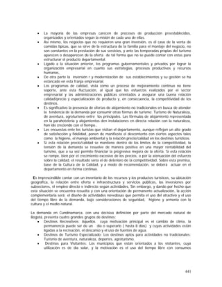 441
• La mayoría de las empresas carecen de procesos de producción preestablecidos,
organizados y orientados según la misión de cada una de ellas.
• Así mismo, los negocios que no requieren una gran inversión, es el caso de la venta de
comidas típicas, que se sirve de la estructura de la familia para el montaje del negocio, no
son constantes en la prestación de sus servicios, y ante las temporadas propias del turismo
aparecen o desaparecen de la oferta de tal forma que no se puede contar con estas para
estructurar el producto departamental.
• Ligado a la situación anterior, los programas gubernamentales y privados por lograr la
organización empresarial en cuanto sus estrategias, procesos productivos y recursos
humanos,
• De otra parte la inversión r y modernización de sus establecimientos y su gestión se ha
estancado en esta franja empresarial.
• Los programas de calidad, vista como un proceso de mejoramiento continuo no tiene
soporte, ante esta fluctuación, al igual que los esfuerzos realizados por el sector
empresarial y las administraciones públicas orientados a asegurar una buena relación
calidad/precio y especialización de producto y, en consecuencia, la competitividad de los
destinos.
• Es significativo la presencia de ofertas de alojamiento no tradicionales en busca de atender
la tendencia de la demanda por consumir otras formas de turismo: Turismo de Naturaleza,
de aventura, agroturismo entre los principales. Las fórmulas de alojamiento representada
en la parahoteleria y alojamientos den instalaciones en directa relación con la naturaleza,
han ido creciendo con el tiempo..
• Las encuestas ente los turistas que visitan el departamento, aunque reflejan un alto grado
de satisfacción y fidelidad, ponen de manifiesto el descontento con ciertos aspectos tales
como la higiene, el manejo ambiental y la relación precio/calidad en los destinos turísticos.
• Si esta relación precio/calidad se mantiene dentro de los límites de la competitividad, la
tensión de la demanda se resuelve de manera positiva en una mayor rentabilidad del
turismo, que a su vez permite financiar la progresiva mejora de la oferta. Si esta relación
se rompe, bien por el crecimiento excesivo de los precios, o por la atenuación del esfuerzo
sobre la calidad, el resultado sería el de deterioro de la competitividad, Sobre esta premisa,
base de la Cultura de la Calidad, y a modo de recomendación, se deberá actuar en el
departamento en forma continua.
Es imprescindible contar con un inventario de los recursos y los productos turísticos, su ubicación
geográfica, la relación entre oferta e infraestructura y servicios públicos, las inversiones por
subsectores, el empleo directo e indirecto según actividades, Sin embargo, y dando por hecho que
esta situación se encuentra resuelta y con una orientación de permanente actualización, la acción
complementaria será el diseño de actividades novedosas que permita el uso del atractivo y el uso
del tiempo libre de la demanda, bajo consideraciones de seguridad, higiene y armonía con la
cultura y el medio natural.
La demanda en Cundinamarca, con una decisiva definición por parte del mercado natural de
Bogotá, presenta cuatro grandes grupos de destinos:
• Destinos Recreativos: Aquellos cuya motivación principal es el cambio de clima, la
permanencia puede ser de un día o superarlo ( hasta 8 días) y cuyas actividades están
ligadas a la recreación, el descanso y el uso de fuentes de agua.
• Destinos de Turismo Especializado: Los destinos aptos para actividades no tradicionales:
Turismo de aventura, naturaleza, deportes, agroturismo.
• Destinos para Visitantes: Los municipios que están orientados a los visitantes, cuya
utilización es de día solar, y la motivación es el uso del tiempo libre con consumos
 