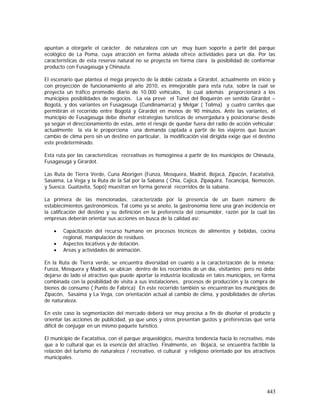 443
apuntan a otorgarle el carácter de naturaleza con un muy buen soporte a partir del parque
ecológico de La Poma, cuya atracción en forma aislada ofrece actividades para un día. Por las
características de esta reserva natural no se proyecta en forma clara la posibilidad de conformar
producto con Fusagasuga y Chinauta.
El escenario que plantea el mega proyecto de la doble calzada a Girardot, actualmente en inicio y
con proyección de funcionamiento al año 2010, es inmejorable para esta ruta, sobre la cual se
proyecta un tráfico promedio diario de 10.000 vehículos, lo cual además proporcionará a los
municipios posibilidades de negocios. La vía prevé el Túnel del Boquerón en sentido Girardot –
Bogotá, y dos variantes en Fusagasuga (Cundinamarca) y Melgar ( Tolima) y cuatro carriles que
permitirán el recorrido entre Bogotá y Girardot en menos de 90 minutos. Ante las variantes, el
municipio de Fusagasuga debe diseñar estrategias turísticas de envergadura y posicionarse desde
ya según el direccionamiento de estas, ante el riesgo de quedar fuera del radio de acción vehicular;
actualmente la vía le proporciona una demanda captada a partir de los viajeros que buscan
cambio de clima pero sin un destino en particular, la modificación vial dirigida exige que el destino
este predeterminado.
Esta ruta por las características recreativas es homogénea a partir de los municipios de Chinauta,
Fusagasugá y Girardot.
Las Ruta de Tierra Verde, Cuna Aborigen (Funza, Mosquera, Madrid, Bojacá, Zipacón, Facatativá,
Sasaima, La Vega y la Ruta de la Sal por la Sabana ( Chía, Cajicá, Zipaquirá, Tocancipá, Nemocón,
y Suesca. Guatavita, Sopó) muestran en forma general recorridos de la sabana.
La primera de las mencionadas, caracterizada por la presencia de un buen número de
establecimientos gastronómicos. Tal como ya se anoto, la gastronomía tiene una gran incidencia en
la calificación del destino y su definición en la preferencia del consumidor, razón por la cual las
empresas deberán orientar sus acciones en busca de la calidad así:
• Capacitación del recurso humano en procesos técnicos de alimentos y bebidas, cocina
regional, manipulación de residuos.
• Aspectos locativos y de dotación.
• Areas y actividades de animación.
En la Ruta de Tierra verde, se encuentra diversidad en cuanto a la caracterización de la misma:
Funza, Mosquera y Madrid, se ubican dentro de los recorridos de un día, visitantes; pero no debe
dejarse de lado el atractivo que puede aportar la industria localizada en tales municipios, en forma
combinada con la posibilidad de visita a sus instalaciones, procesos de producción y la compra de
bienes de consumo ( Punto de Fabrica) En este recorrido también se encuentran los municipios de
Zipacón, Sasaima y La Vega, con orientación actual al cambio de clima, y posibilidades de ofertas
de naturaleza.
En este caso la segmentación del mercado deberá ser muy precisa a fin de diseñar el producto y
orientar las acciones de publicidad, ya que unos y otros presentan gustos y preferencias que seria
difícil de conjugar en un mismo paquete turístico.
El municipio de Facatativa, con el parque arqueológico, muestra tendencia hacia lo recreativo, más
que a lo cultural que es la esencia del atractivo. Finalmente, en Bojacá, se encuentra factible la
relación del turismo de naturaleza / recreativo, el cultural y religioso orientado por los atractivos
municipales.
 