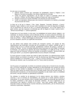 444
En este caso se recomienda:
• Elaborar planes turísticos que contemplen las posibilidades cultural y religiosa ( caso
Bojaca) y recreativa encauzados a los mismos segmentos de mercado.
• Contar con guianza especializada a fin de poner en relieve el contenido cultural del
atractivo. ( Piedras de Chivo Negro en Bojaca y Piedras del Tunjo en Facatativa)
• Otorgar el carácter de Turismo sostenible a los atractivos de estos destinos.
• Contar con operadores idóneos para esta mezcla de motivación en el destino y necesidad
de preservación del mismo.
La Ruta de la Sal por la Sabana ( Chía, Cajicá, Zipaquirá, Tocancipá, Nemocón, y Suesca.
Guatavita, Sopó), también es una ruta que reúne municipios de la zona de dispersión de Bogotá,
con la característica de visita de un día, y el consumo gastronómico con un alto impacto en el
gasto turístico, que dan respuesta a la demanda que sale de Bogota en el plan “vuelta al norte”,
“almuerzo del domingo” o “ vuelta de golosinas”.
Al igual que en el caso anterior, la ruta reúne las modalidades de turismo cultural, religioso y de
naturaleza. Se destacan atractivos como la Montaña del Oso, la reserva natural de Pío Nono, las
rocas de Suesca, Los doce Arcángeles de Sopo en la iglesia del Divino Salvador, el Santuario del
Señor de la Piedra, el Museo Mineralógico de Nemocón, de reciente funcionamiento, y la Catedral
de Sal en Zipaquirá, atractivo con significado internacional.
Las dos últimas rutas podrían estar servidas por transporte turístico, con equipos de altas
especificaciones que desarrollen recorridos por los municipios de la sabana, evitando así que el
visitante haga uso de su vehículo particular, posibilitando el disfrute del paisaje y evitando la
tensión de conducir. De otra, el manejo ambiental estaría favorecido con esta medida. El municipio
de Nemocón, con ocación de la apertura del museo mineralógico y la capilla de la Sal, y con el
apoyo del Fondo de Promoción Turística de Colombia, ha lanzado la campaña “ Nemocón linda por
fuera y por dentro” y se encuentra reglamentando el acceso vehicular al municipio.
En forma general se puede concluir que desde la óptica del destino, las administraciones locales
deberán orientar sus acciones a la puesta en valor de atractivos que diversifiquen la motivación y
generen fidelidad en el consumidor y crear o poner al servicio atractivos y actividades para la
demanda de visitantes que en un período entre 5 y 7 horas visitan los destinos.
Con frecuencia se ha planteado los límites al crecimiento turístico bien en función de los mercados,
bien y de forma especial por la propia capacidad de la oferta.Planteada esta cuestión de manera
genérica no tiene sentido. Es indudable, y la experiencia lo demuestra, que los destinos atraen
cada vez mayor número de turistas tanto de los mercados locales como del mercado nacional. La
diversificación de productos y la desconcentración geográfica no sólo inciden sobre la rentabilidad
del turismo, sino que sustentan su capacidad de crecimiento.
Sin embargo, la cuestión ha de plantearse no de manera general, sino referida a destinos
concretos, o sea en términos de sostenibilidad y de relación con el medio ambiente natural y
sociocultural. Es en estos términos como se pueden definir modelos de desarrollo que determinen
los límites cuantitativos y fijen pautas de desarrollo cualitativo . De ahí la importancia de un
conocimiento más riguroso y científico de la oferta, para hacer posible definir modelos de
desarrollo turístico en función de los recursos naturales y socioculturales y de las infraestructuras,
existentes o potenciales, disponibles.
 