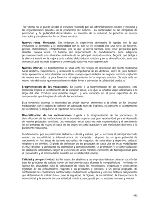 445
Por último no se puede olvidar el esfuerzo realizado por las administraciones locales y nacional y
las organizaciones privadas en la promoción del turismo . La continuidad de las campañas de
promoción y de publicidad desarrolladas, es muestra de la voluntad de penetrar en nuevos
mercados y complementar las acciones en otros.
Nuevos retos. Mercados. Sin embargo, la experiencia demuestra la rapidez con la que
evoluciona la demanda y la profundidad con la que se ve afectada por una serie de factores:
precios, motivaciones, competitividad, por lo que la oferta turística debe estar preparada para
afrontar nuevos retos: El turismo del departamento de Cundinamarca debe adaptarse
permanentemente a la situación cambiante de su principal mercado emisor, Bogotá, que obliga a
la oferta a insistir en la mejora de la calidad del producto turístico y en su diversificación, ante una
demanda cada vez más exigente y un mercado cada vez más segmentado.
Nuevas Ofertas. El departamento se sitúa ante los riesgos de desviación del cliente tradicional
hacia destinos competidores, y acrecienta la competencia de los destinos entre sí, pero también
debe aprovecharse esta situación para atraer nuevas oportunidades de negocio, como la captación
de nuevos mercados y para fomentar el mejoramiento de la empresa turística.. Se esta ante un
nuevo reto del sector que necesariamente debe llevar a aumentar la calidad del producto.
Fragmentación de las vacaciones. En cuanto a la fragmentación de las vacaciones, esta
tendencia implica el acortamiento de la vacación anual, a la que se añaden viajes adicionales a lo
largo del año. Produce una rotación mayor y una variación en el peso específico de los
componentes que integran el coste de las vacaciones.
Esta tendencia acentúa la necesidad de añadir nuevos elementos a la oferta de los destinos
tradicionales con el objeto de obtener un adecuado nivel de ingresos, no obstante el acortamiento
de la estancia, y asegurarse la repetición de la visita.
Diversificación de las motivaciones. Ligada a la fragmentación de las vacaciones, la
diversificación de las motivaciones de la demanda supone una gran oportunidad para el desarrollo
de nuevos productos turísticos. Los mercados están cada vez más segmentados y el crecimiento
de su demanda de viajes se basa en los viajes de corta duración y con motivación diferente a la
puramente vacacional.
Cundinamarca, por su patrimonio histórico- cultural y natural, por su cercanía al principal mercado
emisor, su accesibilidad e infraestructura de transporte dispone de un gran potencial de
crecimiento en las áreas de turismo recreativo, de negocios, de naturaleza y deportivo, cultural,
religioso y de eventos. El grado de definición de los productos de cada una de estas modalidades
es muy diverso y condiciona su promoción y comercialización. La promoción y la comercialización
de productos alternativos exigen la existencia de unos mínimos elementos de homogeneidad para
el consumidor y el intermediario basados en la calidad del servicio.
Calidad y competitividad. Así las cosas, los destinos y las empresas deberán orientar sus ofertas
bajo los principios de calidad como un instrumento para alcanzar la competitividad teniendo en
cuenta los postulados para la satisfacción de todas las necesidades, exigencias y expectativas
legítimas de los consumidores respecto a los productos y servicios, a un precio aceptable, de
conformidad las condiciones contractuales mutuamente aceptadas y con los factores subyacentes
que determinan la calidad tales como la seguridad, la higiene, la accesibilidad, la transparencia, la
autenticidad y la armonía de una actividad turística preocupada por su entorno humano y natural.
 