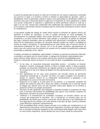 447
un punto de partida para la puesta en valor por el turismo de una manera respetuosa y sostenible
que preserve el lugar y el atractivo y brinde al visitante la oportunidad de aprender, valorar y
sensibilizarse frente al patrimonio cultural y natural. Esta oportunidad así identificada contiene un
elemento clave para el desarrollo desde la región por la integración de varias poblaciones y donde
será preciso comprender lo específico y significativo de dicho patrimonio cultural en cada eje o
lugar y en ese caso, orientar para comprender tales significados que coadyuven en la conservación
de sus valores y que brinden insumos novedosos para la construcción del producto turístico cultural
en Cundinamarca.
La percepción surgida del trabajo de campo inicial muestra la intención de algunos actores por
apuntarle al turismo de naturaleza, el cual es posible practicarlo en áreas protegidas no
necesariamente de propiedad pública como puede apreciarse en algunos proyectos en marcha
actualmente y en pisos térmicos diferentes cuyos paisajes y condiciones de grados de dificultad
dan lugar a distintas actividades como las caminatas para observación e investigación. Así mismo,
dentro de las motivaciones asociadas con atractivos naturales pueden dar origen a modalidad de
turismo de salud y termalismo. El aprovechamiento de estas ofertas para el turismo amerita el
conocimiento profesional de tales recursos con el fin de poder comunicar adecuadamente los
valores que este encierra para los visitantes de acuerdo con los modelos de planificación ambiental
presentados y analizados en los talleres.
El análisis estratégico de debilidades, oportunidades, fortalezas y amenazas previamente elaborado
y sometido a sus ajustes por los actores locales, se agrupan las fortalezas y oportunidades para
aunar esfuerzos desde adentro y con el apoyo externo para conformar las posibilidades para
fortalecer el desarrollo entorno al turismo, en este orden de ideas, la posibilidades tienen que ver
con:
En las rutas, se encuentran destacados desarrollos turístico - recreativos en Girardot,
Anapoima, Tocaima, Fusagasugá, Silvania, La Mesa, El Colegio, Villeta, La Vega y Guaduas,
paralelos con desarrollos urbanísticos de segunda vivienda y se aprecia una consolidación
de circuitos de un día en la Sabana de Bogotá con fines gastronómicos y de contacto con la
naturaleza.
Alta dependencia de las rutas como productos del mercado natural de generación
espontánea motivado por el “atractivo” del clima, con origen en Bogotá. Este mercado es
grande en volumen, diverso en su composición socioeconómica y geográfica y con
posibilidades de acceso al mercado internacional.
Respuesta en la región y en gran parte de sus destinos, a la motivación alrededor del
disfrute del cambio de clima frío a climas mas cálidos y templados del su mercado natural
de Bogotá que además tiene una alta demanda cautiva para algunos de los destinos y
productos turísticos en colegios asociaciones.
Atractivos de alto significado como Zipaquirá y Guatavita incluidos en programas de viajes
para el mercado internacional con posibilidades para operar como destinos receptores de
importantes corrientes de turismo internacional
Tendencia a la diversificación de actividades recreativas en estrecha relación con los
recursos que proporciona la naturaleza, aún si transformar en atractivo junto con las
posibilidades del destino para innovar y presentar ofertas diferentes a las tradicionales de
sol y agua-piscina con relación a los como atención a dos tipos de flujo: turistas y visitantes
y para diferentes segmentos socioeconómicos.
Fácil accesibilidad desde muchos lugares del país en la medida que Cundinamarca es un
departamento enteramente central cruzado por importantes carreteras que llegan a Bogotá
por su favorable localización geográfica y alta conectividad desde Bogotá, que actúa como
el centro emisor mayoritario, con los destinos por vías en buen estado de conservación.
 