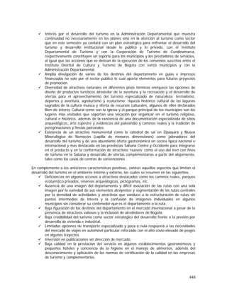 448
Interés por el desarrollo del turismo en la Administración Departamental que muestra
continuidad no necesariamente en los planes sino en la atención al turismo como sector
que en este semestre ya contará con un plan estratégico para enfrentar el desarrollo del
turismo y desarrollo institucional desde lo público y lo privado, con el Instituto
Departamental de Turismo y con la Corporación de Turismo de Cundinamarca,
respectivamente constituyen un soporte para los municipios y los prestadores de servicios,
al igual que las acciones que se derivan de la ejecución de los convenios suscritos entre el
Instituto Distrital de Cultura y Turismo de Bogota con varios municipios y con la
Administración Departamental.
Amplia divulgación de varios de los destinos del departamento en guías e impresos
financiados no solo por el sector público lo cual aporta elementos para futuros proyectos
de promoción.
Diversidad de atractivos naturales en diferentes pisos térmicos enriquece las opciones de
diseño de productos turísticos alrededor de la aventura y la recreación y el desarrollo de
ofertas para el aprovechamiento del turismo especializado de naturaleza: termalismo,
deportes y aventura, agroturismo y ecoturismo; riqueza histórico cultural de las lagunas
sagradas de la cultura muisca y oferta de recursos culturales, algunos de ellos declarados
Bien de Interés Cultural como son la iglesia y el parque principal de los municipios son los
lugares más visitados que soportan una vocación por organizar en el turismo religioso,
cultural e histórico, además de la existencia de una documentación especializada de sitios
arqueológicos, arte rupestre y evidencias del paleoindio y caminos reales y la tradición de
peregrinaciones y fiestas patronales.
Existencia de un atractivo monumental como la catedral de sal en Zipaquirá y Museo
Mineralógico de Nemocón (capilla de menores dimensiones) como jalonadores del
desarrollo del turismo y de una abundante oferta gastronómica en cocina típica nacional e
internacional y mas destacada en las provincias Sabana Centro y Occidente para integrarse
en el producto y en la conformación de atractivos ‘nuevos’ como el uso del tren con fines
de turismo en la Sabana y desarrollo de ofertas complementarias a partir del alojamiento,
tales como los casos de centros de convenciones .
En complemento a los anteriores características positivas, existen aquellos aspectos que limitan el
desarrollo del turismo en el ambiente interno y externo, las cuales se resumen en las siguientes:
Deficiencias en algunos accesos a atractivos destacados como los caminos reales, parques
ecoturístico privados, reservas arqueológicas, pictogramas, etc.
Ausencia de una imagen del departamento y difícil asociación de las rutas con una sola
imagen por la variedad de sus elementos atrayentes y segmentación de las rutas centrales
por la densidad de actividades y atractivos que conduce a la estructuración de rutas sin
puntos intermedios de interés y la confusión de imágenes individuales en algunos
municipios sin considerar su contenedor que es el departamento o la ruta.
Baja figuración de los destinos del departamento en el mercado internacional a pesar de la
presencia de atractivos valiosos y la inclusión de alrededores de Bogotá.
Baja credibilidad del turismo como sector estratégico del desarrollo frente a la presión por
desarrollo de vivienda e industrial.
Limitadas opciones de transporte especializado y poca o nula respuesta a las necesidades
del mercado de viajes en automóvil particular reforzado con el alto costo elevado de peajes
en algunos trayectos.
Inversión en publicaciones sin dirección de mercado.
Baja calidad en la prestación del servicio en algunos establecimientos gastronómicos y
pequeños hoteles y conciencia de la higiene en el manejo de alimentos, además del
desconocimiento y aplicación de las normas de certificación de la calidad en las empresas
de turismo y complementarias.
 