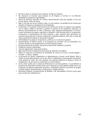 449
No solo el clima es suficiente para mantener el flujo de visitantes.
No respuesta al mercado cuya principal vía de llegada es terrestre en la deficiente
señalización y productos especializados
Oferta de atractivos naturales sin reseña y documentación como por ejemplo, el cerro de
Pan de Azúcar, Peñas de Juaica.
Bajo o casi nulo uso de los caminos reales, lo cual conduce a la pérdida de los mismos por
invasión de finqueros y desaparición del empedrado.
Limitaciones en la gestión turística local de las oficinas de turismo en algunos casos ligadas
con la cultura, donde la inversión y gestión se prioriza en los programas culturales, se
observa desconocimiento de roles y funciones, baja asignación presupuestal en turismo,
escasa formulación de planes específicos y limitada o nula inversión para la recuperación,
restauración y mantenimiento de sitios turísticos y poca atención para aprovechar las
corrientes generadas por el turismo residencial o segunda residencia, todo esto, a pesar del
interés priorizado en planes de desarrollo municipal.
Informalidad en el grupo de restaurantes y afines y en el servicio de guianza.
Desarticulación de planes locales y de proyectos de inversión con los prestadores de
servicios turísticos y de organizaciones con las iniciativas locales.
Desconocimiento del mercado, ausencia de información estadística y turística.
Pérdida de culturas tradicionales
Falta de organización empresarial turística
Baja conciencia de la importancia del manejo de alimentos con higiene.
Oferta en venta de un sinnúmero de inmuebles de recreo en la ruta y circuito Bogotá –
Girardot – La Mesa – Bogotá.
La presencia de ofertas competitivas en departamentos cercanos como Boyacá, Meta y
Tolima sin gran diferenciación con la que ofrece Cundinamarca lo posicionaría únicamente
como destino de visita/ día. Esta situación con especial incidencia en Boyacá y frente al
cumplimiento con procesos de certificación en el Eje Cafetero
En las zonas rurales aún se observan deficiencias en servicios públicos, lo cual dificulta la
presencia de desarrollos turísticos junto con la situación de orden público impide hacer uso
y disfrutar de algunos importantes atractivos, inseguridad violencia y presencia de grupos
armados ilegales, desinformación y mala prensa e imagen del país.
Autonomía regional y fortalecimiento de Medellín, Cali, Barranquilla y Pereira lo que quita
peso turístico de Cundinamarca.”
 