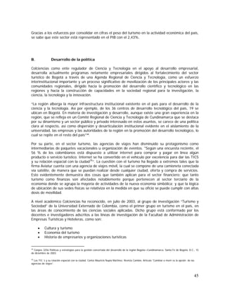 45
Gracias a los esfuerzos por consolidar en cifras el peso del turismo en la actividad económica del país,
se sabe que este sector está representado en el PIB con el 2,43%.
B. Desarrollo de la política
Colciencias como ente regulador de Ciencia y Tecnología en el apoyo al desarrollo empresarial,
desarrolla actualmente programas netamente empresariales dirigidos al fortalecimiento del sector
turístico de Bogotá a través de una Agenda Regional de Ciencia y Tecnología, como un esfuerzo
interinstitucional importante y un proceso significativo de movilización de los principales actores y las
comunidades regionales, dirigido hacia la promoción del desarrollo científico y tecnológico en las
regiones y hacia la construcción de capacidades en la sociedad regional para la investigación, la
ciencia, la tecnología y la innovación.
“La región alberga la mayor infraestructura institucional existente en el país para el desarrollo de la
ciencia y la tecnología. Así por ejemplo, de los 36 centros de desarrollo tecnológico del país, 19 se
ubican en Bogotá. En materia de investigación y desarrollo, aunque existe una gran experiencia en la
región, que se refleja en un Comité Regional de Ciencia y Tecnología de Cundinamarca que se destaca
por su dinamismo y un sector público y privado interesado en estos asuntos, se carece de una política
clara al respecto, así como dispersión y desarticulación institucional evidente en el aislamiento de la
universidad, las empresas y las autoridades de la región en la promoción del desarrollo tecnológico, lo
cual se repite en el resto del país”34
.
Por su parte, en el sector turismo, las agencias de viajes han disminuido su protagonismo como
intermediarias de paquetes vacacionales u organización de eventos. "Según una encuesta reciente, el
56 % de los colombianos está dispuesto a utilizar internet para comprar y pagar en línea algún
producto o servicio turístico. Internet se ha convertido en el vehículo por excelencia para dar las TICS
y su relación espacial con la ciudad35
”. La cuestión con el turismo ha llegado a extremos tales que la
firma Aviatur cuenta con una agencia de viajes móvil, la cual se compone de una camioneta conectada
vía satélite, de manera que se puedan realizar desde cualquier ciudad, oferta y compra de servicios.
Esto evidentemente demuestra dos cosas que también aplican para el sector financiero: que tanto
turismo como finanzas son afectados notablemente porque pertenecen al sector terciario de la
economía donde se agrupa la mayoría de actividades de la nueva economía simbólica; y que la lógica
de ubicación de sus sedes físicas se relativiza en la medida en que su oficio se puede cumplir con altas
dosis de movilidad.
A nivel académico Colciencias ha reconocido, en julio de 2003, al grupo de investigación “Turismo y
Sociedad” de la Universidad Externado de Colombia, como el primer grupo en turismo en el país, en
las áreas de conocimiento de las ciencias sociales aplicadas. Dicho grupo está conformado por los
docentes e investigadores adscritos a las líneas de investigación de la Facultad de Administración de
Empresas Turísticas y Hoteleras, como son:
• Cultura y turismo
• Economía del turismo
• Historia de empresarios y organizaciones turísticas
34
Conpes 3256 Políticas y estrategias para la gestión concertada del desarrollo de la región Bogota—Cundinamarca. Santa Fe de Bogotá, D.C., 15
de diciembre de 2003.
35
Las TIC´s y su relación espacial con la ciudad. Carlos Mauricio Nupia Martínez. Revista Cambio. Artículo “Cambiar o morir es la opción de las
agencias de viajes”.
 