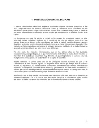 5
1. PRESENTACIÓN GENERAL DEL PLAN
El Plan de competitividad turística de Bogotá en su contexto regional, con visión prospectiva al año
2015, surge del interés del Instituto Distrital de Cultura y Turismo de dotar a la ciudad de una
herramienta que le permita proyectar el desarrollo turístico de la ciudad en el largo plazo, a través de
una visión compartida de los diferentes actores sociales que intervienen en la dinámica turística de la
capital.
Las transformaciones que ha sufrido la ciudad en los campos del urbanismo, calidad de vida,
seguridad, cultura ciudadana, eficiencia en el manejo de los recursos públicos, entre otros, han
logrado despertar un interés en los colombianos por visitar la capital, convirtiendo poco a poco a
Bogotá en un destino turístico de gran importancia como no se había visto nunca en el pasado. Estos
visitantes se han encargado de promocionar la belleza y las nuevas realidades de la ciudad, lo cual ha
generado un círculo virtuoso que crece con el paso del tiempo.
Por otra parte, los visitantes internacionales, que en los últimos años se han duplicado,
necesariamente pasan por Bogotá, si es que no tienen como destino final la ciudad. Estos visitantes se
maravillan de la ciudad que encuentran, muy diferente a la que imaginaban y se vuelven, a su vez,
multiplicadores en sus países, de las bondades de la capital de Colombia.
Bogotá, entonces, se perfila como uno de los principales destinos turísticos del país y de
Latinoamérica. Y tiene con qué lograrlo. Su magnífica oferta cultural que incluye más de cuarenta
museos, su arquitectura, su pasado colonial, su relevancia en la historia de Colombia como sede del
virreinato, su estupenda y variada oferta hotelera y gastronómica, sus indicadores económicos y
sociales que crecen, el manejo cada vez más responsable del espacio público, su clima y sobre todo, la
calidez de su gente, son elementos que juegan a favor de la ciudad turística.
No obstante, aun se debe trabajar con denuedo para lograr que todos esos aspectos se conviertan en
ventajas competitivas. Ese es el reto de este documento. Identificar el escenario de futuro turístico
que quiere la ciudad y proponer las estrategias que se deberán abordar para hacerlo realidad.
 