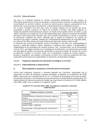 51
4.3.2.3.2. Cifras del sector
Con base en el Registro Nacional de Turismo, herramienta fundamental del eje temático de
Información oportuna para la toma de decisiones e instrumento para examinar el comportamiento de
los prestadores de servicios turísticos, se diseñó un sistema para la captura y procesamiento de la
información y un sistema para la presentación y administración de las estadísticas turísticas.
Por su parte, Proexport, hace dos años, inició un trabajo conjunto con los gremios del sector,
encaminado a generar consensos en materia de conceptos y términos, para poder adelantar un
trabajo de promoción internacional para conocer con mayor certeza quiénes vienen, de dónde y a qué
viajan a Colombia, este trabajo aún no ha sido implementado para cambiar los esquemas de medición
del turismo internacional hacia Colombia, pero da los primeros lineamientos en cuanto a recolección
de información estadística del sector, utilizando para el análisis de tendencias, los reportes de
extranjeros que llegan a Colombia, emitidos por el Departamento Administrativo de Seguridad (DAS),
los cuales son de todas maneras la fuente primaria para determinar quiénes visitan el país.
Es necesario que el tema de innovación, ciencia y tecnología se vea como una responsabilidad de
ejecutar y desarrollar políticas, planes, programas y proyectos para mejorar la productividad y
competitividad de los prestadores de servicios turísticos. Será necesario hacer uso de herramientas
como las TIC’s, que hagan mención a las Tecnologías de la Información y la Comunicación generando
una diversidad de cambios en la estructura democrática y social de la ciudad, de acuerdo con su nivel
de desarrollo. También es necesario contar con la coordinación conjunta de acciones públicas -
privadas y académicas, que busquen y promuevan al interior de la estructura productiva del sector
empresarial el incremento de la productividad, la innovación y el desarrollo tecnológico.
4.3.2.4. Programas especiales de innovación tecnológica en el sector
4.3.2.4.1. Emprendimiento y empresarismo
A. Otros programas, proyectos y convenios para la innovación
Existen otros programas, proyectos y convenios liderados por Colciencias, relacionados con la
capacitación en temas de innovación y gestión tecnológica, la adopción de la plataforma del SENA
Digital, consecuente con la introducción de las TIC´s en función de la formación y las áreas de apoyo,
los convenios nacionales e internacionales que buscan promover la competitividad y productividad, y la
implementación del sistema de gestión de calidad, que representan la inversión de $114.866 millones
entre 2002 y 2005, como se observa en el siguiente cuadro.
Cuadro Nº 18. Inversión 2002- 2005 de programas, proyectos o convenios
SENA Nacional*
Programa, proyecto o convenio Inversión 2002-2005
Sena Digital 101.026
ITESM de Monterrey, Ministerio de Comercio, Industria y
Turismo
586
Convenio SENA – Ministerio de Comercio, Industria y
Turismo: Desarrollo de la cátedra de productividad y
competitividad
1.000
Convenio SENA – FOMIPYME 2.908
Convenio SENA - Universidad Nacional: Interventoría a
proyectos
2.813
*
A pesar de haber solicitado insistentemente al SENA la información discriminada para Bogotá, fue imposible que esta entidad la suministrara.
 