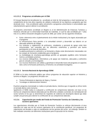 54
4.3.2.5.2. Programas acreditados por el CNA
El Consejo Nacional de Acreditación ha acreditado un total de 362 programas a nivel nacional por su
cumplimiento de los más altos requisitos de calidad y realización de sus objetivos y propósitos que han
declarado tener. Esta acreditación aplica únicamente a programas universitarios o universidades que
voluntariamente quieren obtener la acreditación.
El programa universitario acreditado en Bogotá es el de Administración de Empresas Turísticas y
Hoteleras ofrecido por la Universidad Externado de Colombia, el cual ha sido acreditado por 7 años
más en su última renovación otorgada en junio de 2006, por contar con las siguientes fortalezas:
• Existe coherencia entre el planteamiento de la misión institucional y los logros alcanzados por
el programa.
• La infraestructura física permite a la comunidad convivir y desarrollar sus labores en un
adecuado ambiente de trabajo.
• Los estatutos y reglamentos de profesores, estudiantes y personal de apoyo están bien
estructurados, son conocidos por los diferentes estamentos y permiten una buena
participación en la toma de decisiones.
• La planta profesoral es suficiente y su formación y títulos están directamente relacionados con
los campos de formación establecidos para el programa.
• La metodología de enseñanza-aprendizaje permite un apropiado equilibrio entre formación
teórica y actividades prácticas.
• Los recursos bibliográficos, informáticos y de apoyo son modernos, adecuados y suficientes
para la consulta y la investigación.
• Los recursos financieros son sólidos y garantizan el desarrollo futuro del programa en aspectos
tales como la formación profesoral y el fomento a la actividad investigativa.
4.3.2.5.3. Servicio Nacional de Aprendizaje SENA
El SENA es la única institución pública que ofrece programas de educación superior en hotelería y
turismo en Bogotá. Los programas ofrecidos son:
• Técnica Profesional en Agencias de Viajes y Turismo
• Tecnología en Administración Hotelera
El primer programa mencionado se realiza en jornada diurna, mientras que el segundo se ofrece tanto
en jornada diurna como nocturna.
Igualmente el SENA realiza la evaluación y certificación de competencias laborales con base en las
normas de competencia laboral elaboradas por las diferentes unidades sectoriales de normalización del
sector turismo en los que se determinan los requisitos de evidencia de desempeño laboral que debe
cumplir una persona para obtener la certificación de sus competencias laborales.
4.3.2.6. Capacitación por medio del Fondo de Promoción Turística de Colombia y los
sectores aportantes
Las capacitaciones ofrecidas por el Fondo de Promoción Turística se enfocan directamente al área
específica de cada uno de los sectores aportantes de la contribución parafiscal. Los programas de
capacitación son llevados a cabo en coordinación con los gremios del sector; sin embargo, también se
han realizado convenios con diferentes instituciones para la ejecución de los mismos.
 