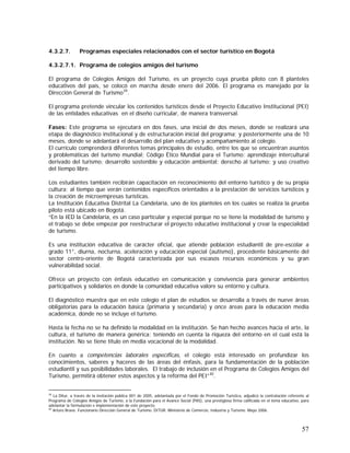 57
4.3.2.7. Programas especiales relacionados con el sector turístico en Bogotá
4.3.2.7.1. Programa de colegios amigos del turismo
El programa de Colegios Amigos del Turismo, es un proyecto cuya prueba piloto con 8 planteles
educativos del país, se colocó en marcha desde enero del 2006. El programa es manejado por la
Dirección General de Turismo39
.
El programa pretende vincular los contenidos turísticos desde el Proyecto Educativo Institucional (PEI)
de las entidades educativas en el diseño curricular, de manera transversal.
Fases: Este programa se ejecutará en dos fases, una inicial de dos meses, donde se realizará una
etapa de diagnóstico institucional y de estructuración inicial del programa; y posteriormente una de 10
meses, donde se adelantará el desarrollo del plan educativo y acompañamiento al colegio.
El currículo comprenderá diferentes temas principales de estudio, entre los que se encuentran asuntos
y problemáticas del turismo mundial; Código Ético Mundial para el Turismo; aprendizaje intercultural
derivado del turismo; desarrollo sostenible y educación ambiental; derecho al turismo; y uso creativo
del tiempo libre.
Los estudiantes también recibirán capacitación en reconocimiento del entorno turístico y de su propia
cultura; al tiempo que verán contenidos específicos orientados a la prestación de servicios turísticos y
la creación de microempresas turísticas.
La Institución Educativa Distrital La Candelaria, uno de los planteles en los cuales se realiza la prueba
piloto está ubicado en Bogotá.
“En la IED la Candelaria, es un caso particular y especial porque no se tiene la modalidad de turismo y
el trabajo se debe empezar por reestructurar el proyecto educativo institucional y crear la especialidad
de turismo.
Es una institución educativa de carácter oficial, que atiende población estudiantil de pre-escolar a
grado 11°, diurna, nocturna, aceleración y educación especial (autismo), procedente básicamente del
sector centro-oriente de Bogotá caracterizada por sus escasos recursos económicos y su gran
vulnerabilidad social.
Ofrece un proyecto con énfasis educativo en comunicación y convivencia para generar ambientes
participativos y solidarios en donde la comunidad educativa valore su entorno y cultura.
El diagnóstico muestra que en este colegio el plan de estudios se desarrolla a través de nueve áreas
obligatorias para la educación básica (primaria y secundaria) y once áreas para la educación media
académica, donde no se incluye el turismo.
Hasta la fecha no se ha definido la modalidad en la institución. Se han hecho avances hacia el arte, la
cultura, el turismo de manera genérica; teniendo en cuenta la riqueza del entorno en el cual está la
institución. No se tiene título en media vocacional de la modalidad.
En cuanto a competencias laborales específicas, el colegio está interesado en profundizar los
conocimientos, saberes y haceres de las áreas del énfasis, para la fundamentación de la población
estudiantil y sus posibilidades laborales. El trabajo de inclusión en el Programa de Colegios Amigos del
Turismo, permitirá obtener estos aspectos y la reforma del PEI”40
.
39
La Ditur, a través de la invitación pública 001 de 2005, adelantada por el Fondo de Promoción Turística, adjudicó la contratación referente al
Programa de Colegios Amigos de Turismo, a la Fundación para el Avance Social (PAS), una prestigiosa firma calificada en el tema educativo, para
adelantar la formulación e implementación de este proyecto.
40
Arturo Bravo. Funcionario Dirección General de Turismo. DITUR. Ministerio de Comercio, Industria y Turismo. Mayo 2006.
 