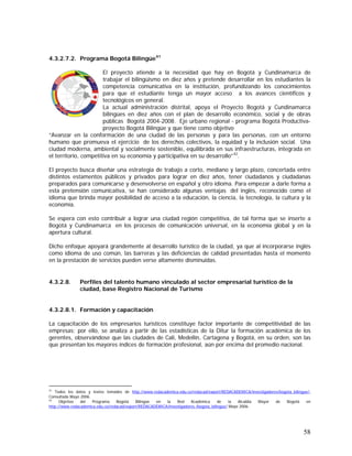 58
4.3.2.7.2. Programa Bogotá Bilingüe41
El proyecto atiende a la necesidad que hay en Bogotá y Cundinamarca de
trabajar el bilingüismo en diez años y pretende desarrollar en los estudiantes la
competencia comunicativa en la institución, profundizando los conocimientos
para que el estudiante tenga un mayor acceso a los avances científicos y
tecnológicos en general.
La actual administración distrital, apoya el Proyecto Bogotá y Cundinamarca
bilingües en diez años con el plan de desarrollo económico, social y de obras
públicas Bogotá 2004-2008. Eje urbano regional - programa Bogotá Productiva-
proyecto Bogotá Bilingüe y que tiene como objetivo
“Avanzar en la conformación de una ciudad de las personas y para las personas, con un entorno
humano que promueva el ejercicio de los derechos colectivos, la equidad y la inclusión social. Una
ciudad moderna, ambiental y socialmente sostenible, equilibrada en sus infraestructuras, integrada en
el territorio, competitiva en su economía y participativa en su desarrollo”42
.
El proyecto busca diseñar una estrategia de trabajo a corto, mediano y largo plazo, concertada entre
distintos estamentos públicos y privados para lograr en diez años, tener ciudadanos y ciudadanas
preparados para comunicarse y desenvolverse en español y otro idioma. Para empezar a darle forma a
esta pretensión comunicativa, se han considerado algunas ventajas del inglés, reconocido como el
idioma que brinda mayor posibilidad de acceso a la educación, la ciencia, la tecnología, la cultura y la
economía.
Se espera con esto contribuir a lograr una ciudad región competitiva, de tal forma que se inserte a
Bogotá y Cundinamarca en los procesos de comunicación universal, en la economía global y en la
apertura cultural.
Dicho enfoque apoyará grandemente al desarrollo turístico de la ciudad, ya que al incorporarse inglés
como idioma de uso común, las barreras y las deficiencias de calidad presentadas hasta el momento
en la prestación de servicios pueden verse altamente disminuidas.
4.3.2.8. Perfiles del talento humano vinculado al sector empresarial turístico de la
ciudad, base Registro Nacional de Turismo
4.3.2.8.1. Formación y capacitación
La capacitación de los empresarios turísticos constituye factor importante de competitividad de las
empresas; por ello, se analiza a partir de las estadísticas de la Ditur la formación académica de los
gerentes, observándose que las ciudades de Cali, Medellín, Cartagena y Bogotá, en su orden, son las
que presentan los mayores índices de formación profesional, aún por encima del promedio nacional.
41
Todos los datos y textos tomados de http://www.redacademica.edu.co/redacad/export/REDACADEMICA/investigadores/bogota_bilingue/-
Consultada Mayo 2006.
42
Objetivo del Programa Bogotá Bilingüe en la Red Académica de la Alcaldía Mayor de Bogotá en
http://www.redacademica.edu.co/redacad/export/REDACADEMICA/investigadores /bogota_bilingue/ Mayo 2006.
 