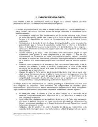 6
2. ENFOQUE METODOLÓGICO
Para adelantar el Plan de competitividad turística de Bogotá en su contexto regional, con visión
prospectiva al año 2015, se utilizaron dos orientaciones conceptuales:
1. En materia de competitividad el plan sigue el enfoque de Michael Porter4
y de Michael Fairbanks y
Stacey Lindsay5
. De acuerdo con estos autores la ventaja competitiva se fundamenta en los
siguientes aspectos:
• Condiciones de los factores: Este enfoque va más allá del enfoque tradicional de los factores
de producción-capital y trabajo- para incorporar otros elementos como la calidad del recurso
humano y la disponibilidad de centros de formación-todos ellos denominados factores
avanzados-.
• Condiciones de la demanda: Si bien el enfoque de competitividad se centra en analizar las
potencialidades para el mercado de exportación, cuando Porter se refiere a la demanda lo
hace a la demanda interna, pues en su concepto, si la demanda interna no es exigente y
conocedora, difícilmente la empresa se preparará con éxito para competir en los mercados
internacionales.
• Sectores conexos y de apoyo: Tanto proveedores como distribuidores juegan un papel
fundamental para generar o restar competitividad a una empresa y, son los que,
conjuntamente con las empresas del sector, conforman el denominado “cluster”. En el caso
del turismo se presenta una particularidad, consistente en que generalmente los distribuidores
no se localizan en la misma región geográfica del prestador de servicios, sino que están por
fuera.
• Estrategia, estructura y relación de las empresas: Bajo este concepto, Porter analiza el tipo de
empresas que componen el sector, su estructura organizacional, la forma en que toman
decisiones, las barreras de entrada y de salida de la industria y por supuesto, el nivel de
competencia que se da en el sector.
• El papel del gobierno: Porter plantea que la competitividad de las empresas no puede estar
atada a las prebendas que otorgue el gobierno, como exenciones de impuestos y otras. No
obstante, reconoce que el papel del gobierno puede llegar a ser determinante en la
competitividad empresarial a través del endurecimiento de la legislación, por ejemplo, en
temas ambientales, o en su flexibilización y establecimiento de incentivos.
El enfoque de Porter fue complementado por Fairbanks y Lindsay en el libro Arando en el mar, en el
cual recogieron su experiencia como consultores de competitividad en diferentes países
latinoamericanos. Allí establecen que, además del diamante de competitividad de Porter, los siguientes
aspectos también condicionan la competitividad empresarial, denominados “la tríada regional”:
• El compromiso cívico: Se refieren al grado de involucramiento de la comunidad con el
desarrollo de ese determinado sector empresarial. En el caso del turismo, la importancia de
este componente es evidente.
• Conectividad: Muy relacionada con las condiciones de los factores de Porter, este componente
ahonda en el grado de “conexión” del cluster con el resto del mundo, de tal forma que los
bienes y servicios que se producen en él, lleguen fácilmente al mercado. Nuevamente, para el
turismo este componente es vital.
• Calidad de vida: En opinión de los autores, la calidad de vida de una región influye en la
capacidad de la misma para atraer recursos humanos de calidad. Ningún gerente va a querer
4
Expuesto por el autor en su libro La ventaja competitiva de las naciones.
5
Planteado en su libro Arando en el mar.
 