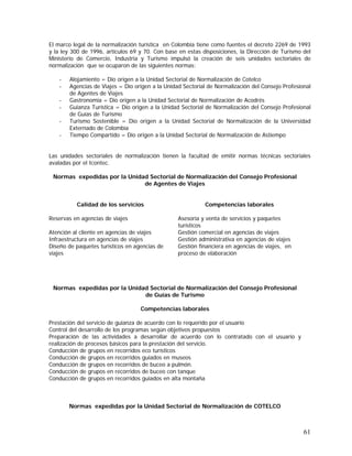61
El marco legal de la normalización turística en Colombia tiene como fuentes el decreto 2269 de 1993
y la ley 300 de 1996, artículos 69 y 70. Con base en estas disposiciones, la Dirección de Turismo del
Ministerio de Comercio, Industria y Turismo impulsó la creación de seis unidades sectoriales de
normalización que se ocuparon de las siguientes normas:
- Alojamiento = Dio origen a la Unidad Sectorial de Normalización de Cotelco
- Agencias de Viajes = Dio origen a la Unidad Sectorial de Normalización del Consejo Profesional
de Agentes de Viajes
- Gastronomía = Dio origen a la Unidad Sectorial de Normalización de Acodrés
- Guianza Turística = Dio origen a la Unidad Sectorial de Normalización del Consejo Profesional
de Guías de Turismo
- Turismo Sostenible = Dio origen a la Unidad Sectorial de Normalización de la Universidad
Externado de Colombia
- Tiempo Compartido = Dio origen a la Unidad Sectorial de Normalización de Astiempo
Las unidades sectoriales de normalización tienen la facultad de emitir normas técnicas sectoriales
avaladas por el Icontec.
Normas expedidas por la Unidad Sectorial de Normalización del Consejo Profesional
de Agentes de Viajes
Calidad de los servicios Competencias laborales
Reservas en agencias de viajes Asesoría y venta de servicios y paquetes
turísticos
Atención al cliente en agencias de viajes Gestión comercial en agencias de viajes
Infraestructura en agencias de viajes Gestión administrativa en agencias de viajes
Diseño de paquetes turísticos en agencias de
viajes
Gestión financiera en agencias de viajes, en
proceso de elaboración
Normas expedidas por la Unidad Sectorial de Normalización del Consejo Profesional
de Guías de Turismo
Competencias laborales
Prestación del servicio de guianza de acuerdo con lo requerido por el usuario
Control del desarrollo de los programas según objetivos propuestos
Preparación de las actividades a desarrollar de acuerdo con lo contratado con el usuario y
realización de procesos básicos para la prestación del servicio.
Conducción de grupos en recorridos eco turísticos
Conducción de grupos en recorridos guiados en museos
Conducción de grupos en recorridos de buceo a pulmón.
Conducción de grupos en recorridos de buceo con tanque
Conducción de grupos en recorridos guiados en alta montaña
Normas expedidas por la Unidad Sectorial de Normalización de COTELCO
 