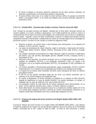 68
• El turista en Bogotá se encuentra altamente satisfecho con los sitios turísticos culturales, de
diversión y esparcimiento y recreación para adultos y espectáculos.
• El turista disfruta visitar más en la ciudad los sitios turísticos (36%), los parques de diversión
(28%) y los parques (20%); es de anotar que Maloka como atractivo particular sobresale en
preferencia (16%).
4.3.3.1.2. Estudio AAIC. Encuesta tipo sondeo a turistas. Febrero-marzo de 2005.
Este “Estudio de mercados turísticos de Bogotá” realizado por la firma AAIC, pretende orientar las
acciones públicas en el corto, mediano y largo plazos, con el doble propósito de, primero, conocer el
comportamiento de los flujos de turistas hacia Bogotá y las motivaciones que los llevan a desplazarse
hacia la capital; segundo, a partir de dicho conocimiento, fortalecer la ciudad como destino turístico
competitivo nacional e internacional, estableciendo los nichos de mercado objeto de las estrategias de
promoción turística. Con base en este estudio se resaltan los siguientes datos:
• Respecto al género, los turistas tanto a nivel nacional como internacional, en su mayoría son
hombres, 51.67% y 49.34% mujeres.
• Los países de procedencia de mayor afluencia, según la entrevista a empresarios del turismo,
son: Estados Unidos (19.8%), España (18.8%), Venezuela (9.7%), Italia (8.2%) y Ecuador
(7.8%).
• Las ciudades nacionales de procedencia de mayor afluencia, según la entrevista a empresarios
del turismo, son: Cali (24.9%), Barranquilla (20.6%), Medellín (17.6%), Cartagena (9.6%) y
Santa Marta (9.3%) .
• Referente al nivel educativo, los turistas nacionales son en su mayoría profesionales (25.84%),
seguidos de bachilleres (20.57%) y con postgrado únicamente 5.74%, en cuanto a los
extranjeros, son en su mayoría profesionales (29.67%), con postgrado (21.98) y bachilleres un
18.68%.
• Los turistas nacionales e internacionales generalmente viajan acompañados, 54.07% y 60.44%
respectivamente. En su mayoría son acompañados por familiares y/o compañeros de trabajo.
• La mayoría de los turistas tanto nacionales (94.26%) como extranjeros (81.32%) no vinieron
por paquete turístico.
• El 85.71% de los turistas extranjeros llegó por vía aérea. Los turistas nacionales, por el
contrario, en un 59.81% llegaron a la ciudad por tierra.
• En cuanto al alojamiento, el turista extranjero se hospeda en su mayoría en hotel (58.24%)
seguido de alojamiento en casas de familia (20.88%). Los turistas nacionales, en cambio, se
hospedan más en casas de familia (41.6%) que en hotel (29.57%).
• Los principales motivos de viaje tanto de los turistas nacionales como internacionales, en su
orden, son los negocios, descanso (ocio, cultura, recreación, deporte) y compras.
• Sobre alimentación, los turistas nacionales buscan en su mayoría las comidas rápidas (53.11%)
y la comida típica bogotana (22.97%), mientras los turistas internacionales consumen en su
mayoría comida típica colombiana (30.77%) y comida típica bogotana (23.6%).
4.3.3.1.3. Proyecto de mejora del sector turismo en la Región Andina 2002-2004. CAF-
MAZARS
El proyecto “Mejora del sector turismo en la región andina CAF-MAZARS (2002-2004)”, cuyo objetivo
era generar propuestas de mejora con una perspectiva regional y local en los países de la Comunidad
Andina, contratado por la CAF, realizó en abril de 2003 un total de 255 entrevistas a turistas
 