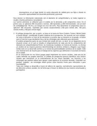 7
desempeñarse en un lugar donde no exista educación de calidad para sus hijos o donde no
encuentre oportunidades de desarrollo profesional y personal.
Para obtener la información relacionada con el diamante de competitividad y la tríada regional se
acudió a fuentes primarias y secundarias.
Las fuentes primarias se utilizaron para el análisis de la demanda y del compromiso cívico. En el
primer caso, se aplicaron 400 encuestas a turistas, 200 nacionales y 200 internacionales, con un nivel
de confiabilidad del 94,2% y un margen de error del 5,8%. Para determinar el compromiso cívico se
aplicaron 300 encuestas, repartidas por estrato socioeconómico (100 para estrato alto, 100 para
estrato medio y 100 para estrato bajo).
2. El enfoque prospectivo, por su parte, se basa en la teoría de Pierre Fréderic Teniére, Michel Godet
y Gastón Berger, considerado el padre moderno de la prospectiva. De acuerdo con este enfoque,
así como el presente es fruto de las decisiones y acciones que se tomaron en el pasado, el futuro
será el fruto de lo que decidamos hoy y de las estrategias que utilicemos para alcanzarlo.
El análisis prospectivo parte de una revisión del estado del arte, es decir, de un diagnóstico de la
situación actual, en el cual se estudia el comportamiento de cada uno de los componentes del
diamante de competitividad de Porter, las tendencias mundiales en materia de turismo, se efectúa
un análisis de las mejores prácticas (benchmarking) de destinos similares a Bogotá o que hayan
tenido éxito en su desarrollo turístico y se revisan las potencialidades turísticas de la ciudad. Todo
este material sirve de insumo para el trabajo de los expertos que delinearán el escenario de futuro
de la ciudad.
En la construcción de ese futuro juegan papel importante los actores sociales, cada uno de los
cuales defiende sus propios intereses. El análisis de prospectiva procura identificar esos actores
sociales que intervienen en la materialización de ese futuro deseable, sus intereses y las
estrategias que podrían utilizar para apoyar o para oponerse al escenario deseado. Conocidas sus
posibles “jugadas”, las estrategias deben prever cómo hacerles frente para reforzarlas o para
neutralizarlas.
Todo este trabajo se desarrolla a través de talleres de expertos, normalmente representantes de
los diferentes actores sociales, de tal forma que el futuro se delinea de una manera consensuada y
participativa.
 