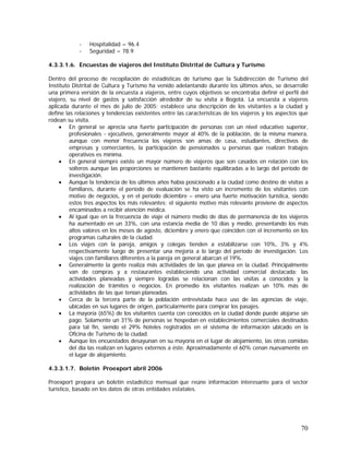 70
- Hospitalidad = 96.4
- Seguridad = 78.9
4.3.3.1.6. Encuestas de viajeros del Instituto Distrital de Cultura y Turismo
Dentro del proceso de recopilación de estadísticas de turismo que la Subdirección de Turismo del
Instituto Distrital de Cultura y Turismo ha venido adelantando durante los últimos años, se desarrolló
una primera versión de la encuesta a viajeros, entre cuyos objetivos se encontraba definir el perfil del
viajero, su nivel de gastos y satisfacción alrededor de su visita a Bogotá. La encuesta a viajeros
aplicada durante el mes de julio de 2005; establece una descripción de los visitantes a la ciudad y
define las relaciones y tendencias existentes entre las características de los viajeros y los aspectos que
rodean su visita.
• En general se aprecia una fuerte participación de personas con un nivel educativo superior,
profesionales - ejecutivos, generalmente mayor al 40% de la población, de la misma manera,
aunque con menor frecuencia los viajeros son amas de casa, estudiantes, directivos de
empresas y comerciantes, la participación de pensionados u personas que realizan trabajos
operativos es mínima.
• En general siempre existe un mayor número de viajeros que son casados en relación con los
solteros aunque las proporciones se mantienen bastante equilibradas a lo largo del período de
investigación.
• Aunque la tendencia de los últimos años había posicionado a la ciudad como destino de visitas a
familiares, durante el período de evaluación se ha visto un incremento de los visitantes con
motivo de negocios, y en el periodo diciembre – enero una fuerte motivación turística, siendo
estos tres aspectos los más relevantes; el siguiente motivo más relevante proviene de aspectos
encaminados a recibir atención médica.
• Al igual que en la frecuencia de viaje el número medio de días de permanencia de los viajeros
ha aumentado en un 33%, con una estancia media de 10 días y medio, presentando los más
altos valores en los meses de agosto, diciembre y enero que coinciden con el incremento en los
programas culturales de la ciudad.
• Los viajes con la pareja, amigos y colegas tienden a estabilizarse con 10%, 3% y 4%
respectivamente luego de presentar una mejoría a lo largo del período de investigación. Los
viajes con familiares diferentes a la pareja en general abarcan el 19%.
• Generalmente la gente realiza más actividades de las que planea en la ciudad. Principalmente
van de compras y a restaurantes estableciendo una actividad comercial destacada; las
actividades planeadas y siempre logradas se relacionan con las visitas a conocidos y la
realización de trámites o negocios. En promedio los visitantes realizan un 10% más de
actividades de las que tenían planeadas.
• Cerca de la tercera parte de la población entrevistada hace uso de las agencias de viaje,
ubicadas en sus lugares de origen, particularmente para comprar los pasajes.
• La mayoría (65%) de los visitantes cuenta con conocidos en la ciudad donde puede alojarse sin
pago. Solamente un 31% de personas se hospedan en establecimientos comerciales destinados
para tal fin, siendo el 29% hoteles registrados en el sistema de información ubicado en la
Oficina de Turismo de la ciudad.
• Aunque los encuestados desayunan en su mayoría en el lugar de alojamiento, las otras comidas
del día las realizan en lugares externos a éste. Aproximadamente el 60% cenan nuevamente en
el lugar de alojamiento.
4.3.3.1.7. Boletín Proexport abril 2006
Proexport prepara un boletín estadístico mensual que reúne información interesante para el sector
turístico, basado en los datos de otras entidades estatales.
 