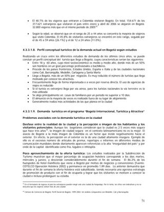 71
• El 48.7% de los viajeros que entraron a Colombia visitaron Bogotá. En total, 154.671 de los
317.621 extranjeros que visitaron el país entre enero y abril de 2006 se alojaron en Bogotá.
32.800 viajeros más que en el mismo período de 200543
• Según la edad, se observó que en el rango de 25 a 44 años se concentra la mayoría de viajeros
que visitó Colombia. El 45.8% de visitantes extranjeros se encontró en este rango, seguido por
el de 45 a 59 años (26.1%) y el de 12 a 24 años (11.0%).
4.3.3.1.8. Perfil conceptual turístico de la demanda actual en Bogotá según estudios
Realizando un cruce entre los diferentes estudios de demanda de los últimos cinco años, se puede
concluir un perfil conceptual del turista que llega a Bogotá, cuyas características serían las siguientes:
• Entre 18 y 60 años, cuyo nivel socioeconómico es medio y medio alto, donde más de un 50%
son hombres en un gran porcentaje profesionales o bachilleres.
• Procede de los países fronterizos, Estados Unidos, España e Italia y de las ciudades nacionales
como Cali, Barranquilla, Medellín, Cartagena y Santa Marta
• Llega a Bogotá, más de un 50% por negocios. Es muy reducido el número de turistas que llega
motivado por conocer los atractivos.
• Frecuentemente llega de forma improvisada o a veces por reserva directa. El uso de agencias de
viajes es reducido
• Si el turista es extranjero llega por vía aérea, para los turistas nacionales la vía terrestre es la
más utilizada
• Se aloja principalmente en casas de familiares por un período no superior a 10 días.
• El almuerzo en la mayoría de veces es realizado fuera de su lugar de alojamiento
• Generalmente realiza más actividades de las que planea en la ciudad
4.3.3.1.9. Demanda turística en el programa “Bogotá Internacional, Turística y Atractiva”
Problemas asociados con la demanda turística en la ciudad
Desfase entre la realidad de la ciudad y la percepción o imagen de los habitantes y los
visitantes potenciales: Aunque los bogotanos consideran que la ciudad es 2.5 veces más segura
que hace tres años44
, la imagen de ciudad segura en el contexto latinoamericano no es la mejor. El
asocio de Bogotá a la mala imagen de Colombia es un factor que incide negativamente hacia el
exterior. En efecto, la percepción en el exterior es la de una ciudad altamente insegura. Ejemplo de
ello es el excesivo número de artículos de prensa, reportajes e informes en diferentes medios de
comunicación mundiales donde diariamente aparecen referencias a la alta “inseguridad del país” y por
ende de la capital identificada como fría, lúgubre e inhóspita.
Poco aprovechamiento de la oferta turística: Los estudios realizados por la Subdirección de
Turismo muestran que el mayor porcentaje de ocupación hotelera corresponde a los días martes,
miércoles y jueves, y desciende considerablemente durante el fin de semana. El 86.2% de los
huéspedes de hotel manifiesta que viene a Bogotá por motivo de negocios y convenciones (Fuente:
COTELCO Operación Hotelera 2002) y permanece en promedio 1.89 días. Lo anterior demuestra que
durante el fin de semana la oferta hotelera está subutilizada, siendo necesaria una agresiva estrategia
de promoción de producto con el fin de ocuparla y lograr que los visitantes se motiven a conocer la
ciudad e incluso prolonguen su estadía.
43
En el formulario de ingreso al país los extranjeros pueden elegir solo una ciudad de hospedaje. Por lo tanto, las cifras son indicativas y no se
descarta que los viajeros visiten más de una ciudad.
44
Cámara de Comercio de Bogotá. Perfil Social de Bogotá, 1999-2002. Un análisis comparativo con Medellín, Cali y Barranquilla.
 