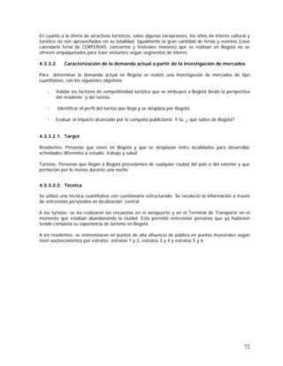 72
En cuanto a la oferta de atractivos turísticos, salvo algunas excepciones, los sitios de interés cultural y
turístico no son aprovechados en su totalidad. Igualmente la gran cantidad de ferias y eventos (caso
calendario ferial de CORFERIAS, conciertos y festivales masivos) que se realizan en Bogotá no se
ofrecen empaquetados para traer visitantes según segmentos de interés.
4.3.3.2. Caracterización de la demanda actual a partir de la investigación de mercados
Para determinar la demanda actual en Bogotá se realizó una investigación de mercados de tipo
cuantitativo, con los siguientes objetivos:
- Validar los factores de competitividad turística que se atribuyen a Bogotá desde la perspectiva
del residente y del turista.
- Identificar el perfil del turista que llega y se desplaza por Bogotá.
- Evaluar el impacto alcanzado por la campaña publicitaria: Y tú, ¿ qué sabes de Bogotá?
4.3.3.2.1. Target
Residentes: Personas que viven en Bogotá y que se desplazan entre localidades para desarrollar
actividades diferentes a estudio, trabajo y salud.
Turistas: Personas que llegan a Bogotá procedentes de cualquier ciudad del país o del exterior y que
pernoctan por lo menos durante una noche.
4.3.3.2.2. Técnica
Se utilizó una técnica cuantitativa con cuestionario estructurado. Se recolectó la información a través
de entrevistas personales en localización central.
A los turistas: se les realizaron las encuestas en el aeropuerto y en el Terminal de Transporte en el
momento que estaban abandonando la ciudad. Esto permitió entrevistar personas que ya hubiesen
tenido completa su experiencia de turismo en Bogotá.
A los residentes: se entrevistaron en puntos de alta afluencia de público en puntos muestrales según
nivel socioeconómico por estratos: estratos 1 y 2, estratos 3 y 4 y estratos 5 y 6
 