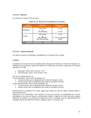 73
4.3.3.2.3. Muestra
Se realizaron un total de 700 encuestas.
Cuadro Nº 29. Muestra de investigación de mercados
4.3.3.2.4. Tipo de muestreo
Se realizó un muestreo multietápico, probabilístico en la mayoría de las etapas.
Turistas:
Se aplicaron las encuestas en dos conglomerados: Aeropuerto El Dorado y Terminal de Transporte. Se
distribuyeron las encuestas según peso relativo de la distribución de viajeros según tipo de transporte
utilizado en el 2.005
• Nacionales: Aéreo: 83%, terrestre: 17%
• Internacionales: Aéreo: 76% terrestre: 24%
Por tanto la distribución fue así:
Turistas nacionales: 200 en total, distribuidas así:
• 166 para turistas que se desplazaron por medio de transporte aéreo
• 34 para turistas que se desplazaron por medio de transporte terrestre
Turistas internacionales: 200 en total, distribuidas así
• 152 para turistas que se desplazaron por medio de transporte aéreo
• 48 para turistas que se desplazaron por medio de transporte terrestre
Posteriormente se ponderaron los datos según peso relativo de tipo de viajero nacional (68%) e
internacional (32%).
Selección de los entrevistados: esta selección se hizo por muestreo no probabilística por criterio,
ubicándolos en las salas de espera y entrevistando máximo 3 viajeros de cada vuelo para asegurar
dispersión de destinos. Las encuestas de aplicaron de lunes a domingo, para dar oportunidad de ser
escogidos viajeros por diferentes motivos (negocios, placer, recreación, etc).
+/- 5%
+/- 7% por categoría de
turista
+/- 5.8%
+/- 10%
Margen de error
esperado
700
400 en total
200 nacionales
200 internacionales
300 en total
100 por estrato
MUESTRA
Total
Turistas
Residentes
TIPO DE
ENTREVISTADO
 