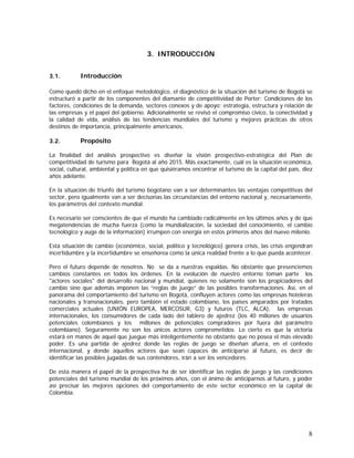 8
3. INTRODUCCIÓN
3.1. Introducción
Como quedó dicho en el enfoque metodológico, el diagnóstico de la situación del turismo de Bogotá se
estructuró a partir de los componentes del diamante de competitividad de Porter: Condiciones de los
factores, condiciones de la demanda, sectores conexos y de apoyo; estrategia, estructura y relación de
las empresas y el papel del gobierno. Adicionalmente se revisó el compromiso cívico, la conectividad y
la calidad de vida, análisis de las tendencias mundiales del turismo y mejores prácticas de otros
destinos de importancia, principalmente americanos.
3.2. Propósito
La finalidad del análisis prospectivo es diseñar la visión prospectivo-estratégica del Plan de
competitividad de turismo para Bogotá al año 2015. Más exactamente, cuál es la situación económica,
social, cultural, ambiental y política en que quisiéramos encontrar el turismo de la capital del país, diez
años adelante.
En la situación de triunfo del turismo bogotano van a ser determinantes las ventajas competitivas del
sector, pero igualmente van a ser decisorias las circunstancias del entorno nacional y, necesariamente,
los parámetros del contexto mundial.
Es necesario ser conscientes de que el mundo ha cambiado radicalmente en los últimos años y de que
megatendencias de mucha fuerza (como la mundialización, la sociedad del conocimiento, el cambio
tecnológico y auge de la información) irrumpen con energía en estos primeros años del nuevo milenio.
Esta situación de cambio (económico, social, político y tecnológico) genera crisis, las crisis engendran
incertidumbre y la incertidumbre se enseñorea como la única realidad frente a lo que pueda acontecer.
Pero el futuro depende de nosotros. No se da a nuestras espaldas. No obstante que presenciemos
cambios constantes en todos los órdenes. En la evolución de nuestro entorno toman parte los
"actores sociales" del desarrollo nacional y mundial, quienes no solamente son los propiciadores del
cambio sino que además imponen las “reglas de juego” de las posibles transformaciones. Así, en el
panorama del comportamiento del turismo en Bogotá, confluyen actores como las empresas hoteleras
nacionales y transnacionales, pero también el estado colombiano, los países amparados por tratados
comerciales actuales (UNIÓN EUROPEA, MERCOSUR, G3) y futuros (TLC, ALCA), las empresas
internacionales, los consumidores de cada lado del tablero de ajedrez (los 40 millones de usuarios
potenciales colombianos y los millones de potenciales compradores por fuera del parámetro
colombiano). Seguramente no son los únicos actores comprometidos. Lo cierto es que la victoria
estará en manos de aquel que juegue más inteligentemente no obstante que no posea el más elevado
poder. Es una partida de ajedrez donde las reglas de juego se diseñan afuera, en el contexto
internacional, y donde aquellos actores que sean capaces de anticiparse al futuro, es decir de
identificar las posibles jugadas de sus contendores, irán a ser los vencedores.
De esta manera el papel de la prospectiva ha de ser identificar las reglas de juego y las condiciones
potenciales del turismo mundial de los próximos años, con el ánimo de anticiparnos al futuro, y poder
así precisar las mejores opciones del comportamiento de este sector económico en la capital de
Colombia.
 