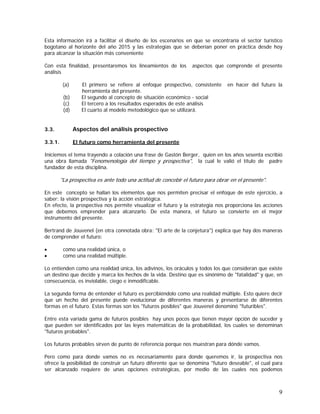9
Esta información irá a facilitar el diseño de los escenarios en que se encontraría el sector turístico
bogotano al horizonte del año 2015 y las estrategias que se deberían poner en práctica desde hoy
para alcanzar la situación más conveniente
Con esta finalidad, presentaremos los lineamientos de los aspectos que comprende el presente
análisis
(a) El primero se refiere al enfoque prospectivo, consistente en hacer del futuro la
herramienta del presente.
(b) El segundo al concepto de situación económico - social
(c) El tercero a los resultados esperados de este análisis
(d) El cuarto al modelo metodológico que se utilizará.
3.3. Aspectos del análisis prospectivo
3.3.1. El futuro como herramienta del presente
Iniciemos el tema trayendo a colación una frase de Gastón Berger, quien en los años sesenta escribió
una obra llamada "Fenomenología del tiempo y prospectiva", la cual le valió el título de padre
fundador de esta disciplina.
"La prospectiva es ante todo una actitud de concebir el futuro para obrar en el presente".
En este concepto se hallan los elementos que nos permiten precisar el enfoque de este ejercicio, a
saber: la visión prospectiva y la acción estratégica.
En efecto, la prospectiva nos permite visualizar el futuro y la estrategia nos proporciona las acciones
que debemos emprender para alcanzarlo. De esta manera, el futuro se convierte en el mejor
instrumento del presente.
Bertrand de Jouvenel (en otra connotada obra: "El arte de la conjetura") explica que hay dos maneras
de comprender el futuro:
• como una realidad única, o
• como una realidad múltiple.
Lo entienden como una realidad única, los adivinos, los oráculos y todos los que consideran que existe
un destino que decide y marca los hechos de la vida. Destino que es sinónimo de "fatalidad" y que, en
consecuencia, es inviolable, ciego e inmodificable.
La segunda forma de entender el futuro es percibiéndolo como una realidad múltiple. Esto quiere decir
que un hecho del presente puede evolucionar de diferentes maneras y presentarse de diferentes
formas en el futuro. Estas formas son los "futuros posibles" que Jouvenel denominó "futuribles".
Entre esta variada gama de futuros posibles hay unos pocos que tienen mayor opción de suceder y
que pueden ser identificados por las leyes matemáticas de la probabilidad, los cuales se denominan
"futuros probables".
Los futuros probables sirven de punto de referencia porque nos muestran para dónde vamos.
Pero como para donde vamos no es necesariamente para donde queremos ir, la prospectiva nos
ofrece la posibilidad de construir un futuro diferente que se denomina "futuro deseable", el cual para
ser alcanzado requiere de unas opciones estratégicas, por medio de las cuales nos podemos
 
