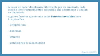 • A pesar de poder desplazarse libremente por su ambiente, cada 
especie tiene requerimientos ecológicos que determinan y limitan 
su dispersión 
• Algunos factores que forman estas barreras invisibles pero 
insuperables: 
• Temperatura 
• Salinidad 
• Oxígeno 
• Condiciones de alimentación 
(Cognetti et al, 2001) 
 