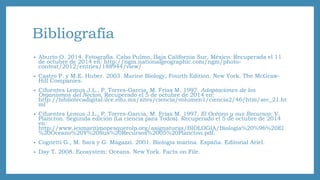 Bibliografía 
• Aburto O. 2014. Fotografía. Cabo Pulmo, Baja California Sur, México. Recuperada el 11 
de octubre de 2014 en: http://ngm.nationalgeographic.com/ngm/photo-contest/ 
2012/entries/188944/view/ 
• Castro P. y M.E. Huber. 2003. Marine Biology, Fourth Edition. New York. The McGraw- 
Hill Companies. 
• Cifuentes Lemus J.L., P. Torres-Garcia, M. Frías M. 1997. Adaptaciones de los 
Organismos del Necton. Recuperado el 5 de octubre de 2014 en: 
http://bibliotecadigital.ilce.edu.mx/sites/ciencia/volumen1/ciencia2/46/htm/sec_21.ht 
ml 
• Cifuentes Lemus J.L., P. Torres-Garcia, M. Frías M. 1997. El Océano y sus Recursos: V. 
Plancton. Segunda edición (La ciencia para Todos). Recuperado el 5 de octubre de 2014 
en: 
http://www.iesmaritimopesquerolp.org/asignaturas/BIOLOGIA/Biologia%20%96%20El 
%20Oceano%20Y%20Sus%20Recursos%2005%20Plancton.pdf. 
• Cognetti G., M. Sará y G. Magazzi. 2001. Biología marina. España. Editorial Ariel. 
• Day T. 2008. Ecosystem: Oceans. New York. Facts on File. 
 