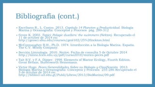 Bibliografía (cont.) 
• Escribano R., L. Castro. 2013. Capitulo 14 Plancton y Productividad. Biología 
Marina y Oceanografía: Conceptos y Procesos pág. 289-312 
• Grove K. 2002. Topici: Pelagic dwellers: the swimmers (Nekton). Recuperado el 
11 de octubre de 2014 en: 
http://geosci.sfsu.edu/courses/geol102/25%20nekton.html 
• McConnaughey B.H., Ph.D. 1974. Intorducción a la Biología Marina. España. 
The C.V. Mosby Company. 
• Sección Limnología. 2010. Necton. Fecha de consulta 5 de Octubre 2014 
http://limno.fcien.edu.uy/pdf/curso2010/teorico-peces.pdf 
• Tait R.V. y F.A. Dipper. 1998. Elements of Marine Ecology, Fourth Edition. 
Great Britain. Butterworth Heinemann. 
• Víctor Hugo. Peces Generalidades Sobre su Biología y Clasificación 2013. 
Biología Marina y Oceanografía: Conceptos y Procesos 255-286 Recuperado el 
5 de octubre de 2014 en: 
http://biblio3.url.edu.gt/Publi/Libros/2013/BioMarina/09.pdf 
