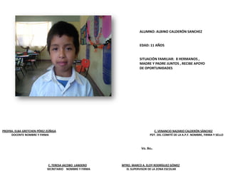 PROFRA. ELBA GRETCHEN PÉREZ ZÚÑIGA C. VENANCIO NAZARIO CALDERÓN SÁNCHEZ
DOCENTE NOMBRE Y FIRMA PDT. DEL COMITÉ DE LA A.P.F. NOMBRE, FIRMA Y SELLO
C. TERESA JACOBO LANDERO MTRO. MARCO A. ELOY RODRÍGUEZ GÓMEZ
SECRETARIO NOMBRE Y FIRMA EL SUPERVISOR DE LA ZONA ESCOLAR
Vo. Bo.
ALUMNO: ALBINO CALDERÓN SANCHEZ
EDAD: 11 AÑOS
SITUACIÓN FAMILIAR: 8 HERMANOS ,
MADRE Y PADRE JUNTOS , RECIBE APOYO
DE OPORTUNIDADES
 