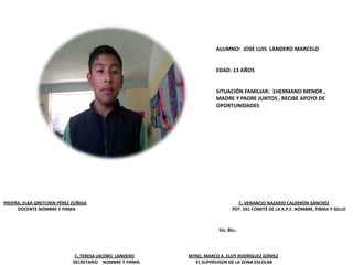 PROFRA. ELBA GRETCHEN PÉREZ ZÚÑIGA C. VENANCIO NAZARIO CALDERÓN SÁNCHEZ
DOCENTE NOMBRE Y FIRMA PDT. DEL COMITÉ DE LA A.P.F. NOMBRE, FIRMA Y SELLO
C. TERESA JACOBO LANDERO MTRO. MARCO A. ELOY RODRÍGUEZ GÓMEZ
SECRETARIO NOMBRE Y FIRMA EL SUPERVISOR DE LA ZONA ESCOLAR
Vo. Bo.
ALUMNO: JOSE LUIS LANDERO MARCELO
EDAD: 13 AÑOS
SITUACIÓN FAMILIAR: 1HERMANO MENOR ,
MADRE Y PADRE JUNTOS , RECIBE APOYO DE
OPORTUNIDADES
 