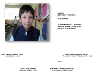 PROFRA. ELBA GRETCHEN PÉREZ ZÚÑIGA C. VENANCIO NAZARIO CALDERÓN SÁNCHEZ
DOCENTE NOMBRE Y FIRMA PDT. DEL COMITÉ DE LA A.P.F. NOMBRE, FIRMA Y SELLO
C. TERESA JACOBO LANDERO MTRO. MARCO A. ELOY RODRÍGUEZ GÓMEZ
SECRETARIO NOMBRE Y FIRMA EL SUPERVISOR DE LA ZONA ESCOLAR
Vo. Bo.
ALUMNO:
JOSE ANGEL VELASCO BAEZ
EDAD: 10 AÑOS
SITUACIÓN FAMILIAR: 5 HERMANOS
MAYORES, MADRE SOLTERA, RECIBE
APOYO DE OPORTUNIDADES
 