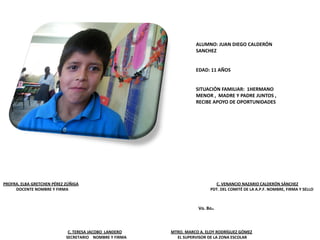 PROFRA. ELBA GRETCHEN PÉREZ ZÚÑIGA C. VENANCIO NAZARIO CALDERÓN SÁNCHEZ
DOCENTE NOMBRE Y FIRMA PDT. DEL COMITÉ DE LA A.P.F. NOMBRE, FIRMA Y SELLO
C. TERESA JACOBO LANDERO MTRO. MARCO A. ELOY RODRÍGUEZ GÓMEZ
SECRETARIO NOMBRE Y FIRMA EL SUPERVISOR DE LA ZONA ESCOLAR
Vo. Bo.
ALUMNO: JUAN DIEGO CALDERÓN
SANCHEZ
EDAD: 11 AÑOS
SITUACIÓN FAMILIAR: 1HERMANO
MENOR , MADRE Y PADRE JUNTOS ,
RECIBE APOYO DE OPORTUNIDADES
 