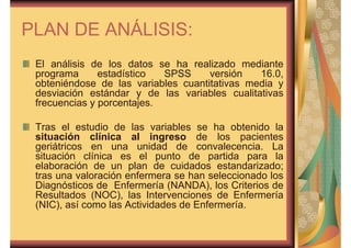 PLAN DE ANÁLISIS: 
El análisis de los datos se ha realizado mediante 
programa estadístico SPSS versión 16.0, 
obteniéndose de las variables cuantitativas media y 
desviación estándar y de las variables cualitativas 
frecuencias y porcentajes. 
Tras el estudio de las variables se ha obtenido la 
situación clínica al ingreso de los pacientes 
geriátricos en una unidad de convalecencia. La 
situación clínica es el punto de partida para la 
elaboración de un plan de cuidados estandarizado; 
tras una valoración enfermera se han seleccionado los 
Diagnósticos de Enfermería (NANDA), los Criterios de 
Resultados (NOC), las Intervenciones de Enfermería 
(NIC), así como las Actividades de Enfermería. 
 