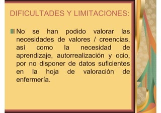DIFICULTADES Y LIMITACIONES: 
No se han podido valorar las 
necesidades de valores / creencias, 
así como la necesidad de 
aprendizaje, autorrealización y ocio, 
por no disponer de datos suficientes 
en la hoja de valoración de 
enfermería. 
 
