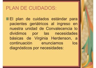 PLAN DE CUIDADOS: 
El plan de cuidados estándar para 
pacientes geriátricos al ingreso en 
nuestra unidad de Convalecencia lo 
dividimos por las necesidades 
básicas de Virginia Herdenson, a 
continuación enunciamos los 
diagnósticos por necesidades: 
 