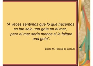 “A veces sentimos que lo que hacemos 
es tan solo una gota en el mar, 
pero el mar sería menos si le faltara 
una gota”. 
Beata M. Teresa de Calcuta 
 