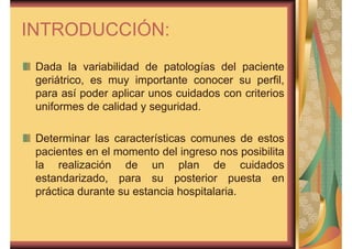 INTRODUCCIÓN: 
Dada la variabilidad de patologías del paciente 
geriátrico, es muy importante conocer su perfil, 
para así poder aplicar unos cuidados con criterios 
uniformes de calidad y seguridad. 
Determinar las características comunes de estos 
pacientes en el momento del ingreso nos posibilita 
la realización de un plan de cuidados 
estandarizado, para su posterior puesta en 
práctica durante su estancia hospitalaria. 
 