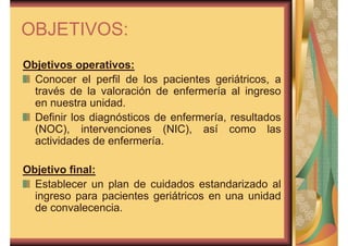 OBJETIVOS: 
Objetivos operativos: 
Conocer el perfil de los pacientes geriátricos, a 
través de la valoración de enfermería al ingreso 
en nuestra unidad. 
Definir los diagnósticos de enfermería, resultados 
(NOC), intervenciones (NIC), así como las 
actividades de enfermería. 
Objetivo final: 
Establecer un plan de cuidados estandarizado al 
ingreso para pacientes geriátricos en una unidad 
de convalecencia. 
 
