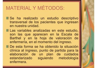 MATERIAL Y MÉTODOS: 
Se ha realizado un estudio descriptivo 
transversal de los pacientes que ingresan 
en nuestra unidad. 
Las variables analizadas en este estudio, 
son las que aparecen en la Escala de 
Barthel y en la hoja de valoración de 
enfermería, en el momento del ingreso. 
De esta forma se ha obtenido la situación 
clínica al ingreso, punto de partida para la 
elaboración de un plan de cuidados 
estandarizado siguiendo metodología 
enfermera. 
 