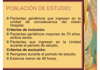 POBLACIÓN DE ESTUDIO: 
Pacientes geriátricos que ingresan en la 
unidad de convalecencia del citado 
Hospital. 
Criterios de inclusión: 
Pacientes geriátricos mayores de 70 años, 
ambos sexos. 
Pacientes que ingresan en la Unidad 
durante el periodo de estudio. 
Criterios de exclusión: 
Reingreso durante el periodo de estudio. 
Estancia menor de 48 horas. 
 