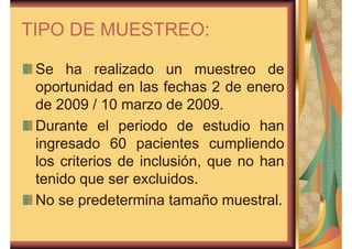 TIPO DE MUESTREO: 
Se ha realizado un muestreo de 
oportunidad en las fechas 2 de enero 
de 2009 / 10 marzo de 2009. 
Durante el periodo de estudio han 
ingresado 60 pacientes cumpliendo 
los criterios de inclusión, que no han 
tenido que ser excluidos. 
No se predetermina tamaño muestral. 
 