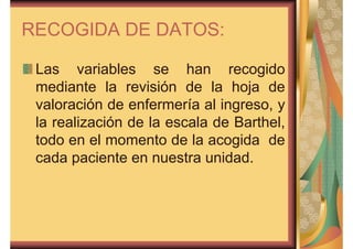 RECOGIDA DE DATOS: 
Las variables se han recogido 
mediante la revisión de la hoja de 
valoración de enfermería al ingreso, y 
la realización de la escala de Barthel, 
todo en el momento de la acogida de 
cada paciente en nuestra unidad. 
 