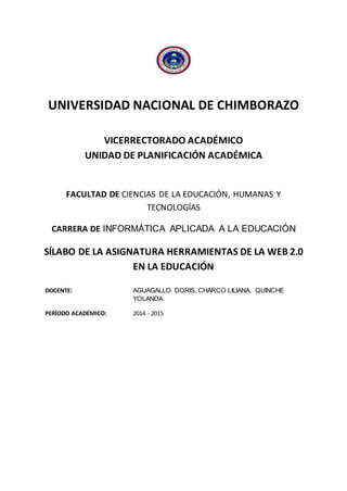 UNIVERSIDAD NACIONAL DE CHIMBORAZO
VICERRECTORADO ACADÉMICO
UNIDAD DE PLANIFICACIÓN ACADÉMICA
FACULTAD DE CIENCIAS DE LA EDUCACIÓN, HUMANAS Y
TECNOLOGÍAS
CARRERA DE INFORMÁTICA APLICADA A LA EDUCACIÓN
SÍLABO DE LA ASIGNATURA HERRAMIENTAS DE LA WEB 2.0
EN LA EDUCACIÓN
DOCENTE: AGUAGALLO DORIS, CHARCO LILIANA, QUINCHE
YOLANDA
PERÍODO ACADÉMICO: 2014 - 2015
 