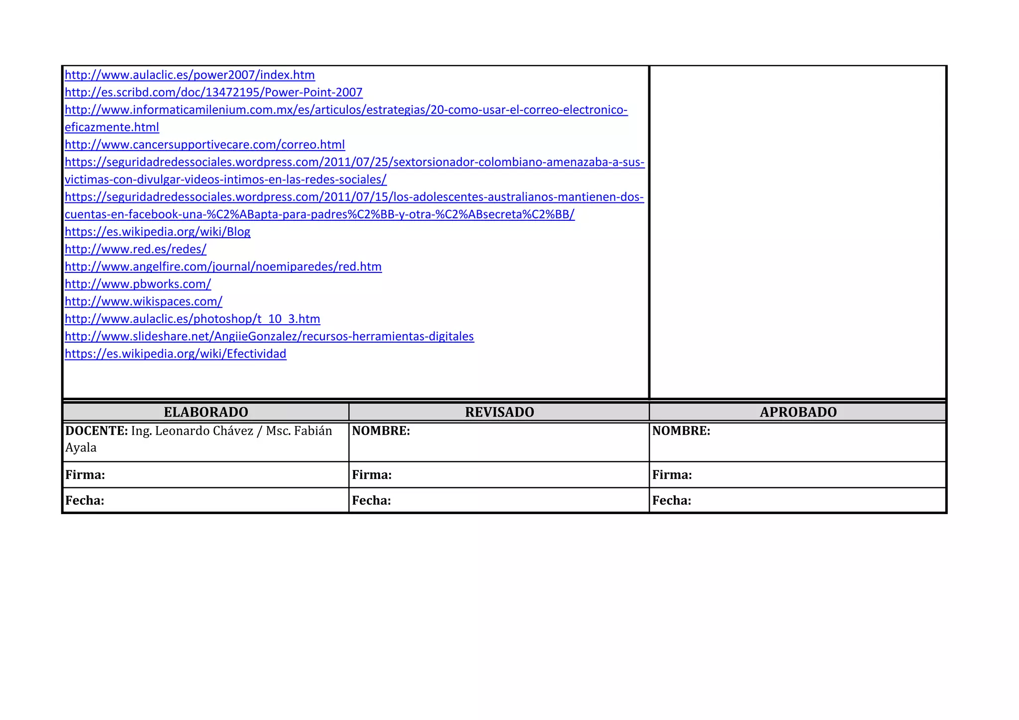 http://www.aulaclic.es/power2007/index.htm
http://es.scribd.com/doc/13472195/Power-Point-2007
http://www.informaticamilenium.com.mx/es/articulos/estrategias/20-como-usar-el-correo-electronico-
eficazmente.html
http://www.cancersupportivecare.com/correo.html
https://seguridadredessociales.wordpress.com/2011/07/25/sextorsionador-colombiano-amenazaba-a-sus-
victimas-con-divulgar-videos-intimos-en-las-redes-sociales/
https://seguridadredessociales.wordpress.com/2011/07/15/los-adolescentes-australianos-mantienen-dos-
cuentas-en-facebook-una-%C2%ABapta-para-padres%C2%BB-y-otra-%C2%ABsecreta%C2%BB/
https://es.wikipedia.org/wiki/Blog
http://www.red.es/redes/
http://www.angelfire.com/journal/noemiparedes/red.htm
http://www.pbworks.com/
http://www.wikispaces.com/
http://www.aulaclic.es/photoshop/t_10_3.htm
http://www.slideshare.net/AngiieGonzalez/recursos-herramientas-digitales
https://es.wikipedia.org/wiki/Efectividad
ELABORADO REVISADO APROBADO
DOCENTE: Ing. Leonardo Chávez / Msc. Fabián
Ayala
NOMBRE: NOMBRE:
Firma: Firma: Firma:
Fecha: Fecha: Fecha:
 