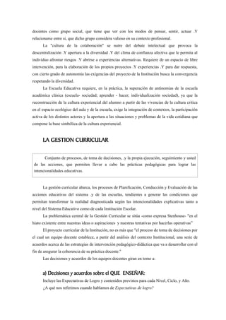 docentes como grupo social, que tiene que ver con los modos de pensar, sentir, actuar .Y
relacionarse entre si, que dicho grupo considera valioso en su contexto profesional.
      La "cultura de la colaboración" se nutre del debate intelectual que provoca la
descentralización .Y apertura a la diversidad .Y del clima de confianza afectiva que le permita al
individuo afrontar riesgos .Y abrirse a experiencias alternativas. Requiere de un espacio de libre
intervención, para la elaboración de los propios proyectos .Y experiencias .Y para dar respuesta,
con cierto grado de autonomía las exigencias del proyecto de la Institución busca la convergencia
respetando la diversidad.
      La Escuela Educativa requiere, en la práctica, la superación de antinomias de la escuela
académica clásica (escuela- sociedad; aprender - hacer; individualización sociedad), ya que la
reconstrucción de la cultura experiencial del alumno a partir de las vivencias de la cultura critica
en el espacio ecológico del aula y de la escuela, exige la integración de contextos, la participación
activa de los distintos actores y la apertura a las situaciones y problemas de la vida cotidiana que
compone la base simbólica de la cultura experiencial.



      LA GESTION CURRICULAR

       Conjunto de procesos, de toma de decisiones, .y la propia ejecución, seguimiento y usted
 de las acciones, que permiten llevar a cabo las prácticas pedagógicas para lograr las
 intencionalidades educativas.


      La gestión curricular abarca, los procesos de Planificación, Conducción y Evaluación de las
acciones educativas del sistema .y de las escuelas, tendientes a generar las condiciones que
permitan transformar la realidad diagnosticada según las intencionalidades explicativas tanto a
nivel del Sistema Educativo como de cada Institución Escolar.
      La problemática central de la Gestión Curricular se sitúa -como expresa Stenhouse- "en el
hiato existente entre nuestras ideas o aspiraciones y nuestras tentativas por hacerlas operativas”
      El proyecto curricular de la Institución, no es más que "el proceso de toma de decisiones por
el cual un equipo docente establece, a partir del análisis del contexto Institucional, una serie de
acuerdos acerca de las estrategias de intervención pedagógico-didáctica que va a desarrollar con el
fin de asegurar la coherencia de su práctica docente."
      Las decisiones y acuerdos de los equipos docentes giran en tomo a:


      a) Decisiones y acuerdos sobre el QUE ENSEÑAR:
      Incluye las Expectativas de Logro y contenidos previstos para cada Nivel, Ciclo, y Año.
      ¿A qué nos referimos cuando hablamos de Expectativas de logro?
 