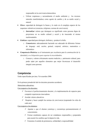 responsable en la convivencia democrática
        o    Utilizar respetuosa y racionalmente el medio ambiente y         los recursos
             naturales manifestándose como agente de cambio y de su medio social y
             natural
•   Éticos: capacidad de distinguir lo bueno y lo malo en el complejo espacio de los
    esquemas valorativos (creencias, religiones, normas de convivencia)
        o Internalizar valores que destaquen su significado como persona digna de
             proyectarse en su medio cultural y social y de trascender al mismo
             trasformándolo
•   Estéticas: capacidad para distinguir; disfrutar y producir lo bello.
        o Comunicarse: adecuadamente haciendo uso adecuado de diferentes formas
             de lenguaje: oral; escrito; gestual; corporal, artístico; matemático e
             informático
•   Competencia Histórica: es el instrumento por excelencia para la construcción de la
    identidad y es el dispositivo para soportar la incertidumbre.
        o    Conocer y valorar críticamente nuestra tradición y patrimonio cultural, para
             poder optar por aquellos elementos que mejor favorezcan el desarrollo
             integral como persona.




Competencias
Están especificadas por área. Ver acuerdos 2006


En la primera jornada del año los docentes presentes acordaron:
Intenciones educativas:
Con respecto a los docentes:
       Favorecer el perfeccionamiento docente y la implementación de espacios para
            compartir experiencias innovadoras
       Acordar valores educativos.
            Respetar y hacer cumplir las normas de convivencia (respetando los roles de
            cada uno)
Con respecto a los alumnos:
             Apuntar a que el alumno construya y reconstruya permanentemente el
                conocimiento.
             Formar estudiantes capaces de ser ciudadanos responsables y preparados
               para asumir los cambios que le depara la vida.
             Fomentar el sentido de pertenencia, solidaridad y responsabilidad.
 