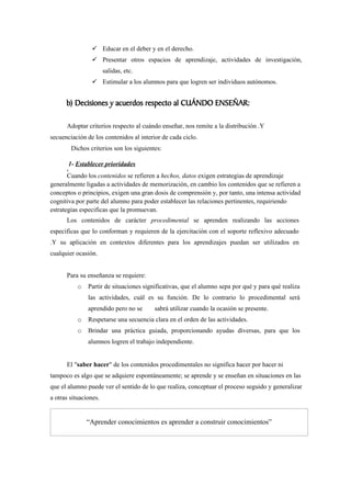  Educar en el deber y en el derecho.
                 Presentar otros espacios de aprendizaje, actividades de investigación,
                       salidas, etc.
                 Estimular a los alumnos para que logren ser individuos autónomos.


      b) Decisiones y acuerdos respecto al CUÁNDO ENSEÑAR:

      Adoptar criterios respecto al cuándo enseñar, nos remite a la distribución .Y
secuenciación de los contenidos al interior de cada ciclo.
        Dichos criterios son los siguientes:

        1- Establecer prioridades
       .
       Cuando los contenidos se refieren a hechos, datos exigen estrategias de aprendizaje
generalmente ligadas a actividades de memorización, en cambio los contenidos que se refieren a
conceptos o principios, exigen una gran dosis de comprensión y, por tanto, una intensa actividad
cognitiva por parte del alumno para poder establecer las relaciones pertinentes, requiriendo
estrategias especificas que la promuevan.
      Los contenidos de carácter procedimental se aprenden realizando las acciones
especificas que lo conforman y requieren de la ejercitación con el soporte reflexivo adecuado
.Y su aplicación en contextos diferentes para los aprendizajes puedan ser utilizados en
cualquier ocasión.


      Para su enseñanza se requiere:
           o   Partir de situaciones significativas, que el alumno sepa por qué y para qué realiza
               las actividades, cuál es su función. De lo contrario lo procedimental será
               aprendido pero no se      sabrá utilizar cuando la ocasión se presente.
           o   Respetarse una secuencia clara en el orden de las actividades.
           o   Brindar una práctica guiada, proporcionando ayudas diversas, para que los
               alumnos logren el trabajo independiente.


      El "saber hacer" de los contenidos procedimentales no significa hacer por hacer ni
tampoco es algo que se adquiere espontáneamente; se aprende y se enseñan en situaciones en las
que el alumno puede ver el sentido de lo que realiza, conceptuar el proceso seguido y generalizar
a otras situaciones.


               “Aprender conocimientos es aprender a construir conocimientos”
 