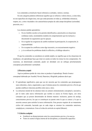 Los contenidos actitudinales hacen referencia a actitudes, valores y normas.
      En esta categoría podemos diferenciar aquellos que se refieren a valores éticos, y como tales,
no son específicos de ningún área, sino que están presentes en todas ej. solidaridad, tolerancia,
respeto, etc. y otros vinculados a las características propias de cada campo disciplinar (curiosidad,
precisión, etc.)


      Los alumnos podrán aprenderlos:
        o    Si en el ámbito escolar se les permite identificarlos y practicarlos en situaciones
             cotidianas reales, mostrándoles modelos de comportamiento que los incluyen y
             discutiendo los argumentos que los apoyan.
        o    Si se regulan las exigencias de cambio mediante la participación, la cooperación, la
             responsabilidad.
        o    Si se aceptan los conflictos como algo necesario y no necesariamente negativo.
        o    y si se enfocan los problemas desde la reflexión y el diálogo educativo.


      El que los contenidos se consideren en sentido amplio, no significa que en las situaciones de
enseñanza y de aprendizaje haya que tener en cuenta en todos los temas los tres componentes. En
ocasiones, un determinado contenido, puede ser abordado con un enfoque prioritariamente
conceptual, procedimental o actitudinal.


      2-Procesos a seguir
      Aquí no podemos perder de vista cómo se produce el aprendizaje. Desde el marco
conceptual elaborado por Ausubel, Novak, Hanesian y Reígeluth, podemos decir que:


•   El aprendizaje significativo, para que sea tal, necesita que los contenidos que propongamos
    sean coherentes, claros, organizados y que el alumno posea los contenidos previos a fin de que
    puedan establecer relaciones posibles entre unos y otros.
•   La estructura mental de los alumnos tiene un carácter eminentemente conceptual y asociativo,
    por lo tanto cada nueva información que reciben se asocia en Forma lógica, con otros
    conceptos que ya poseen denominados de distinta maneras: inclusores, puntos de anclaje,
    conocimientos previos, los que se constituyen en puente entre lo que se conoce y lo que se
    necesita conocer para asimilar la nueva información. Este proceso requiere de un tratamiento
    cíclico del contenido, haciendo que en cada etapa se retomen los contenidos anteriores,
    complejicen y sistematicen. Esta es la idea de currículo en espiral (Bruner).

      3. Criterios a adoptar
                       .
          • Establecer un distanciamiento entre los conocimientos previos y los nuevos.
          • Tener en cuenta la lógica interna de las disciplinas y su desarrollo específico
 
