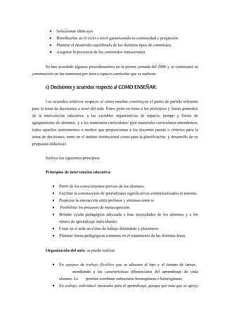 •       Seleccionar ideas ejes
          •       Distribuirlos en el ciclo o nivel garantizando su continuidad y progresión
          •       Plantear el desarrollo equilibrado de los distintos tipos de contenidos.
          •       Asegurar la presencia de los contenidos transversales.


        Se han acordado algunos procedimientos en la primer jornada del 2006 y se continuará su
construcción en las reuniones por área o espacio curricular que se realicen.


        c) Decisiones y acuerdos respecto al COMO ENSEÑAR:

        Los acuerdos relativos respecto al cómo enseñar constituyen el punto de partida referente
para la toma de decisiones a nivel del aula. Éstos giran en tomo a los principios y líneas generales
de la intervención educativa, a las variables organizativas de espacio, tiempo y forma de
agrupamiento de alumnos .y a los materiales curriculares; (por materiales curriculares entendemos,
todos aquellos instrumentos o medios que proporcionan a los docentes pautas o criterios para la
toma de decisiones, tanto en el ámbito institucional como para la planificación .y desarrollo de su
propuesta didáctica).


        Incluye los siguientes principios:


        Principios de intervención educativa:


              •    Partir de los conocimientos previos de los alumnos.
              •    Facilitar la construcción de aprendizajes significativos contextualizados al entorno.
              •    Propiciar la interacción entre profesor y alumnos entre si.
              •     Posibilitar los procesos de metacognición.
              •    Brindar ayuda pedagógica adecuada a loas necesidades de los alumnos y a los
                   ritmos de aprendizaje individuales.
              •    Crear en el aula un clima de trabajo distendido y placentero.
              •    Plantear líneas pedagógicas comunes en el tratamiento de las distintas áreas.


        Organización del aula: se puede realizar


              •    En equipos de trabajo flexibles que se adecuen al tipo y al tiempo de tareas,
                           atendiendo a las características diferenciales del aprendizaje de cada
                   alumno. Le       permite combinar estructuras homogéneas o heterogéneas.
              •    En trabajo individual, necesario para el aprendizaje, porque por más que se apoye
 