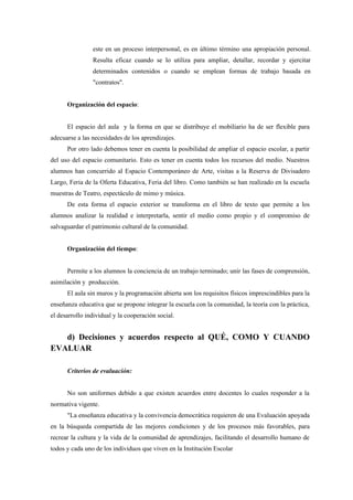 este en un proceso interpersonal, es en último término una apropiación personal.
                Resulta eficaz cuando se lo utiliza para ampliar, detallar, recordar y ejercitar
                determinados contenidos o cuando se emplean formas de trabajo basada en
                "contratos".


      Organización del espacio:


      El espacio del aula y la forma en que se distribuye el mobiliario ha de ser flexible para
adecuarse a las necesidades de los aprendizajes.
      Por otro lado debemos tener en cuenta la posibilidad de ampliar el espacio escolar, a partir
del uso del espacio comunitario. Esto es tener en cuenta todos los recursos del medio. Nuestros
alumnos han concurrido al Espacio Contemporáneo de Arte, visitas a la Reserva de Divisadero
Largo, Feria de la Oferta Educativa, Feria del libro. Como también se han realizado en la escuela
muestras de Teatro, espectáculo de mimo y música.
      De esta forma el espacio exterior se transforma en el libro de texto que permite a los
alumnos analizar la realidad e interpretarla, sentir el medio como propio y el compromiso de
salvaguardar el patrimonio cultural de la comunidad.


      Organización del tiempo:


      Permite a los alumnos la conciencia de un trabajo terminado; unir las fases de comprensión,
asimilación y producción.
      El aula sin muros y la programación abierta son los requisitos físicos imprescindibles para la
enseñanza educativa que se propone integrar la escuela con la comunidad, la teoría con la práctica,
el desarrollo individual y la cooperación social.


   d) Decisiones y acuerdos respecto al QUÉ, COMO Y CUANDO
EVALUAR

      Criterios de evaluación:


      No son uniformes debido a que existen acuerdos entre docentes lo cuales responder a la
normativa vigente.
      "La enseñanza educativa y la convivencia democrática requieren de una Evaluación apoyada
en la búsqueda compartida de las mejores condiciones y de los procesos más favorables, para
recrear la cultura y la vida de la comunidad de aprendizajes, facilitando el desarrollo humano de
todos y cada uno de los individuos que viven en la Institución Escolar
 