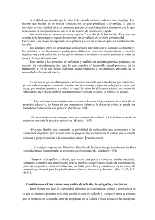 La realidad nos muestra que la vida de la escuela se toma cada vez más compleja. Los
factores que inciden en su marcha cotidiana son de gran pluralidad y diversidad, lo que la
convierte en una realidad viva, en constante proceso de transformación y desarrollo, por lo que
necesitamos de una planificación que sirva de soporte, de orientación y ayuda.
       Esta planificación se traduce en el Primer Proyecto Curricular de la Institución. Proyecto que
se nutre de la lectura que el equipo docente hace de la realidad, de la visión colectiva del
Curriculum , los modos de expresarlo en la práctica y es en esa expresión práctica donde concreta
su valor.
       Los acuerdos sobre los aprendizajes considerados relevantes por el conjunto de docentes y
los referidos a los lineamientos pedagógicos didácticos (opciones metodológicas y variables
organizativas) y a la evaluación, son los que nos orientan y vertebran la actuación educativa en todas las
áreas y a lo largo de todo el nivel.
       Esto unido a los procesos de reflexión y análisis de nuestras propias prácticas, de
acción de retroalimentación, será lo que impulse el desarrollo actual-potencial de la
Institución a fin de que pueda responder satisfactoriamente a las demandas crecientes de la
comunidad en la que está inserta.


       Es necesario que nos detengamos a reflexionar acerca de qué entendemos por currículum,
ya que toda concepción curricular implica una determinada propuesta pedagógica (sobre qué
hacer, que enseñar, aprender y evaluar, el papel de todos los diferentes actores, sus modos de
relacionarse, etc.) refleja también una determinada visión de lo social, lo político, lo cultural.


       “…Un currículo es una tentativa para comunicar los principios y rasgos esenciales de un
propósito educativo, de forma tal que permanezca abierto a la discusión critica y pueda ser
trasladado efectivamente a la práctica” (Stenhouse 1981)


      “El currículo no es un concepto, sino una construcción cultural. (..) Más bien un modo de
organizar una serie de prácticas educativas “(Grundy 1987)


       “Proyecto flexible que contempla la posibilidad de modulación para acomodarse a las
 situaciones singulares, pero es ante todo, un proyecto teórico, hipótesis de trabajo que se somete
                                                          (
 continua y progresivamente a la contratación básica” Pérez Gómez)


       "...EI currículo expresa una filosofía o filosofías de la educación que transforman los fines
 socioeducativos fundamentales en estrategias de enseñanza” (U. Lundgren. 1992)


       “Proyecto socio-político cultural, que orienta una práctica educativa escolar articulada,
 coherente, e implica una planificación, previa, flexible, con diferentes niveles de especificación,
 para dar respuesta a situaciones diversas, no todas previsibles y constituirse en un marco de
 actuación profesional para los planificadores, técnicos, directores y docentes . (Res. 33/93) C.F.
 de C.E.


   Consideramos al Currículum como ámbito de reflexión, investigación y teorización
       Pérez Gómez nos dice el responsable definitivo de la naturaleza, sentido y consistencia de
lo que los alumnos aprenden en la vida escolar, es este vivo, fluido y complejo cruce de culturas
que se producen en la escuela, entre las propuestas de la Cultura Crítica alejada en las disciplinas
 